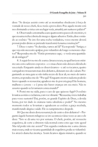 O Grande Evangelho de João – Volume II
                                                                          209

disse: “Se desejas assistir como até as montanhas obedecem à força de
vontade de nosso chefe, fica e terás a prova disto. Pois aquele monte está
nos obstruindo a vista e em seu lugar verás, amanhã, um suntuoso palácio!”
     6. Observando a montanha a uns quatrocentos passos do mosteiro, vi
que era uma rocha coberta de musgo e alguns arbustos. Então, disse sorrin-
do ao essênio: “Se isto for uma rocha verdadeira, vosso mestre deverá
possuir poder divino se pretende transformá-la numa construção!”
     7. Disse o outro: “Se duvidas, vamos até lá!” Eu respondi: “Amigo, o
que vejo não necessito apalpar, pois vislumbro de longe os menores obje-
tos!” Respondeu-me ele: “Então permanece aqui, – e verás uma quantida-
de de milagres!”
     8. A seguir levou-me ele a uma câmara escura, na qual havia no míni-
mo uns cem cadáveres expostos – e o mau cheiro não deixava dúvida do
seu estado. Enquanto ainda os observávamos – e até os tocamos, quatro
carregadores trouxeram mais dois defuntos, deitaram-nos ali e saíram. Per-
guntando ao meu guia se não tinha receio de ficar ali, no meio de tantos
mortos, respondeu-me ele: “Por quê? Enquanto mortos nada me poderão
fazer e quando os ressuscitar, agradecer-me-ão por esta graça! São homens,
mulheres e jovens – e é pena não haver crianças em seu meio. Não te
assustes quando se levantarem a meu mando!”
     9. Postei-me na saída, para o caso de que quisesse fugir! O essênio
levantou as mãos e exclamou, com voz vibrante: “Ressuscitai, vivei e trabalhai
para vosso sustento! Dai, porém, ao grande Espírito de Deus, a devida
honra, por ter dado às criaturas tanta sabedoria e poder!” No mesmo
momento todos se levantam e agradecem ao essênio a graça recebida,
manifestando alegria e saúde. Ele os cumprimenta e despede.
     10. Que me dizeis desta ressurreição de cento e dois defuntos? – Per-
guntei àquele homem milagroso se isto acontecia várias vezes ao ano e ele
disse: “Isto se dá uma vez por semana. O chefe, porém, até ressuscita
esqueletos, de sorte a obterem vida normal como estes que viste agora!
Mas tal poder não me assiste!” Em seguida conduziu-me a uma câmara
mais escura, onde se via uma quantidade de esqueletos; podia-se vislumbrá-
los através duma luz mortiça. Assim ficamos alguns minutos, quando se
 