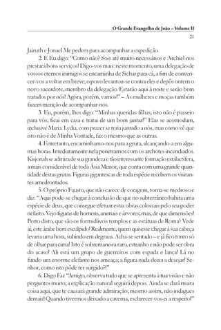 O Grande Evangelho de João – Volume II
                                                                          21

Jairuth e Jonael Me pedem para acompanhar a expedição.
      2. E Eu digo: “Como não? Sois até muito necessários e Archiel nos
prestará bons serviços! Digo-vos mais: neste momento, uma delegação de
vossos eternos inimigos se encaminha de Sichar para cá, a fim de conven-
cer-vos a voltar em breve; o povo levantou-se contra eles e depôs ontem o
novo sacerdote, membro da delegação. Estarão aqui à noite e serão bem
tratados por nós! Agora, porém, vamos!” – As mulheres e moças também
fazem menção de acompanhar-nos.
      3. Eu, porém, lhes digo: “Minhas queridas filhas, isto não é passeio
para vós; ficai em casa e tratai de um bom jantar!” Elas se acomodam,
inclusive Maria. Lydia, com prazer se teria juntado a nós, mas como vê que
isto não é de Minha Vontade, faz o mesmo que as outras.
      4. Entretanto, encaminhamo-nos para a gruta, alcançando-a em algu-
mas horas. Imediatamente nela penetramos com os archotes incendiados.
Kisjonah se admira de sua grandeza e tão interessante formação estalactífera,
a mais considerável de toda Ásia Menor, que conta com uma grande quan-
tidade destas grutas. Figuras gigantescas de toda espécie recebem os visitan-
tes amedrontados.
      5. O próprio Fausto, que não carece de coragem, torna-se medroso e
diz: “Aqui pode-se chegar à conclusão de que no subterrâneo habita uma
espécie de deus, que consegue efetuar estas obras colossais pelo seu poder
nefasto. Vejo figuras de homens, animais e árvores; mas, de que dimensões!
Perto disto, que são os formidáveis templos e as estátuas de Roma? Vede
aí, este árabe bem esculpido! Realmente, quem quisesse chegar à sua cabeça
levaria uma hora, subindo em degraus. Acha-se sentado – e já fico tonto só
de olhar para cima! Isto é sobremaneira raro, estranho e não pode ser obra
do acaso! Ali está um grupo de guerreiros com espada e lança! Lá no
fundo um enorme elefante nos ameaça; a figura nada deixa a desejar! Se-
nhor, como isto pôde ter surgido?!”
      6. Digo Eu: “Amigo, observa tudo que se apresenta à tua visão e não
perguntes muito; a explicação natural seguirá depois. Ainda se dará muita
coisa aqui, que te causará grande admiração; mesmo assim, não indagues
demais! Quando tivermos deixado a caverna, esclarecer-vos-ei a respeito!”
 
