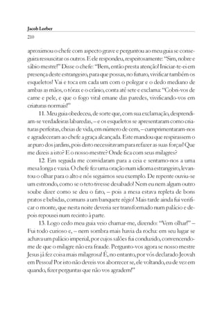 Jacob Lorber
210

aproximou o chefe com aspecto grave e perguntou ao meu guia se conse-
guira ressuscitar os outros. E ele respondeu, respeitosamente: “Sim, nobre e
sábio mestre!” Disse o chefe: “Bem, então presta atenção! Iniciar-te-ei em
presença deste estrangeiro, para que possas, no futuro, vivificar também os
esqueletos! Vai e toca em cada um com o polegar e o dedo mediano de
ambas as mãos, o tórax e o crânio, conta até sete e exclama: “Cobri-vos de
carne e pele, e que o fogo vital emane das paredes, vivificando-vos em
criaturas normais!”
     11. Meu guia obedeceu, de sorte que, com sua exclamação, desprendi-
am-se verdadeiras labaredas, – e os esqueletos se apresentaram como cria-
turas perfeitas, cheias de vida, em número de cem, – cumprimentaram-nos
e agradeceram ao chefe a graça alcançada. Este mandou que respirassem o
ar puro dos jardins, pois disto necessitavam para refazer as suas forças! Que
me dizeis a isto? E o nosso mestre? Onde fica com seus milagres?
     12. Em seguida me convidaram para a ceia e sentamo-nos a uma
mesa longa e vazia. O chefe fez uma oração num idioma estrangeiro, levan-
tou o olhar para o alto e nós seguimos seu exemplo. De repente ouviu-se
um estrondo, como se o teto tivesse desabado! Nem eu nem algum outro
soube dizer como se deu o fato, – pois a mesa estava repleta de bons
pratos e bebidas, comuns a um banquete régio! Mais tarde ainda fui verifi-
car o monte, que nesta noite deveria ser transformado num palácio e de-
pois repousei num recinto à parte.
     13. Logo cedo meu guia veio chamar-me, dizendo: “Vem olhar!” –
Fui todo curioso e, – nem sombra mais havia da rocha: em seu lugar se
achava um palácio imperial, por cujos salões fui conduzido, convencendo-
me de que o milagre não era fraude. Pergunto-vos agora se nosso mestre
Jesus já fez coisa mais milagrosa! É, no entanto, por vós declarado Jeovah
em Pessoa! Por isto não deveis vos aborrecer se, ele voltando, eu de vez em
quando, fizer perguntas que não vos agradem!”
 