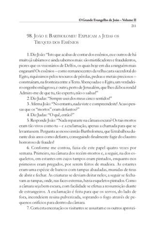 O Grande Evangelho de João – Volume II
                                                                        211

     98. JOÃO E BARTHOLOMEU EXPLICAM A JUDAS OS
         TRUQUES DOS ESSÊNIOS

     1. Diz João: “Isto que acabas de contar dos essênios, eu e outros de há
muito já sabíamos e ainda sabemos mais: são mistificadores e fraudulentos,
piores que os visionários de Delfos, os quais hoje em dia a ninguém mais
enganam! Os essênios – como remanescentes da velha casta sacerdotal do
Egito, riquíssimos pelos tesouros de pérolas, pedras e metais preciosos –
construíram, na fronteira entre a Terra Abençoada e o Egito, um verdadei-
ro engenho milagroso, e outro, perto de Jerusalém, que lhes dá boa renda!
Admiro-me de que tu, tão esperto, não o saibas!”
     2. Diz Judas: “Sempre usei dos meus cinco sentidos!”
     3. Afirma João: “No entanto, nada viste e compreendeste! Acaso pen-
sas que os “mortos” eram defuntos?”
     4. Diz Judas: “O quê, então?”
     5. Responde João: “Nada reparaste na câmara escura? Os tais mortos
eram tão vivos como tu – e a exclamação, apenas a chamada para que se
levantassem. Pergunta ao nosso irmão Bartholomeu, que lá trabalhou du-
rante dois anos como defunto, conseguindo finalmente fugir do claustro
horroroso de fraudes!
     6. Conforme me contou, fazia ele este papel quatro vezes por
semana. Primeiro, na câmara dos recém-mortos e, a seguir, na dos es-
queletos, em estantes em cujos tampos eram pintados, enquanto nos
primeiros eram pregados, por serem feitos de madeira. As estantes
eram uma espécie de bancos com tampas abauladas, munidas de tiras
de abrir e fechar. As criaturas se deviam deitar neles; a seguir se fecha-
vam as tampas, onde, nas faces externas, havia esqueletos pintados. Como
a câmara seja bem escura, com facilidade se efetua a ressurreição diante
de estrangeiros. A exclamação é feita para que os servos, do lado de
fora, incendeiem resina pulverizada, soprando o fogo através de pe-
quenos orifícios para dentro da câmara.
     7. Com esta encenação os visitantes se assustam e os outros aprovei-
 