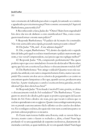 Jacob Lorber
212

tam o momento de balbúrdia para abrir o esquife, levantando-se contritos
e agradecidos por esta imensa graça! Nisto consiste a ressurreição! Aqui está
Bartholomeu, para testificá-lo!”
      8. Reconhecendo a farsa, Judas diz: “Ótimo! Muito bem engendrado!
Isto deve dar rios de dinheiro a estes mistificadores! Mas, como conse-
guem transformar o monte num palácio?”
      9. Responde Bartholomeu: “O palácio de há muito foi construído.
Não viste acima dele uma cúpula, pousando numa possante coluna?”
      10. Diz Judas: “Oh, sim! ...E me admirei daquilo!”
      11. Diz, a seguir, Bartholomeu: “Vê, dentro da cúpula está o segredo
feito de linho, pelo qual os essênios transformam o palácio num monte apa-
rente, e vice-versa! Compreendeste, ou é preciso que me explique melhor?”
      12. Responde Judas: “Oh, compreendo perfeitamente! Mas quem
poderia supor que esses simuladores fossem tão deslavados? Resta saber,
agora, que há com a escrita na Lua cheia e o obscurecimento total do Sol!”
      13. Diz Bartholomeu: “Isto atinge o ridículo! Quantas vezes não sus-
pendi a lua artificial, com outros cinquenta homens fortes, numa vara com-
prida? Ela consiste em dois arcos cobertos de pergaminho e ao centro se
encontram quatro lamparinas a óleo que, quando acesas, produzem uma
forte luz. A parte virada para o castelo é escrita em letras garrafais, em três
idiomas! Que dizes desta Lua cheia?”
      14. Responde Judas: “Esta fraude é incrível! Como, porém, se efetua
o obscurecimento total do Sol verdadeiro?” Diz Bartholomeu: “Conse-
guem-no através de cálculos, pelos quais se positiva a passagem da Lua em
frente do Sol. Estes cálculos são reais, pois que tocam à ciência que os
essênios aprenderam com os egípcios. Quanto à mesa milagrosamente posta,
isto se prende a um mecanismo fácil e idêntico ao dos caixões dos defun-
tos. Eis os milagres essênios, dos quais não viste nem a centésima parte e se
prestam a deixar perplexos os incautos.
      15. Existe num terreno baldio uma floresta, onde se ouvem falar as
árvores; noutro canto o fazem os rochedos e, além, a fonte! Num lago
profundo vê-se uma quantidade de serpentes inofensivas, diariamente ali-
mentadas com leite, as quais também, de vez em quando falam! Num lugar
 
