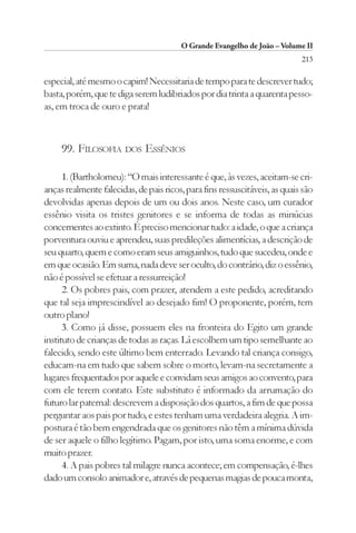 O Grande Evangelho de João – Volume II
                                                                            213

especial, até mesmo o capim! Necessitaria de tempo para te descrever tudo;
basta, porém, que te diga serem ludibriados por dia trinta a quarenta pesso-
as, em troca de ouro e prata!



     99. FILOSOFIA DOS ESSÊNIOS

      1. (Bartholomeu): “O mais interessante é que, às vezes, aceitam-se cri-
anças realmente falecidas, de pais ricos, para fins ressuscitáveis, as quais são
devolvidas apenas depois de um ou dois anos. Neste caso, um curador
essênio visita os tristes genitores e se informa de todas as minúcias
concernentes ao extinto. É preciso mencionar tudo: a idade, o que a criança
porventura ouviu e aprendeu, suas predileções alimentícias, a descrição de
seu quarto, quem e como eram seus amiguinhos, tudo que sucedeu, onde e
em que ocasião. Em suma, nada deve ser oculto, do contrário, diz o essênio,
não é possível se efetuar a ressurreição!
      2. Os pobres pais, com prazer, atendem a este pedido, acreditando
que tal seja imprescindível ao desejado fim! O proponente, porém, tem
outro plano!
      3. Como já disse, possuem eles na fronteira do Egito um grande
instituto de crianças de todas as raças. Lá escolhem um tipo semelhante ao
falecido, sendo este último bem enterrado. Levando tal criança consigo,
educam-na em tudo que sabem sobre o morto, levam-na secretamente a
lugares frequentados por aquele e convidam seus amigos ao convento, para
com ele terem contato. Este substituto é informado da arrumação do
futuro lar paternal: descrevem a disposição dos quartos, a fim de que possa
perguntar aos pais por tudo, e estes tenham uma verdadeira alegria. A im-
postura é tão bem engendrada que os genitores não têm a mínima dúvida
de ser aquele o filho legítimo. Pagam, por isto, uma soma enorme, e com
muito prazer.
      4. A pais pobres tal milagre nunca acontece; em compensação, é-lhes
dado um consolo animador e, através de pequenas magias de pouca monta,
 