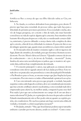 Jacob Lorber
214

fortifica-se-lhes a crença de que seu filho falecido subiu ao Céu, em
linha reta.
      5. No fundo, os essênios defendem bons princípios, pois dizem: É
preciso que haja uma sociedade de pessoas cultas, que tudo faça para a
felicidade do próximo por meios prestáveis. Essa sociedade conclui, atra-
vés de longas pesquisas, ser a morte o fim de tudo, não mais havendo
consciência ou vida de espécie alguma após a mesma. Seus membros têm
bastante filosofia para desprezar a vida, não a considerando a maior dádi-
va; entretanto, é preciso difundir a crença duma vida completa da alma
após a morte, a fim de levar a felicidade às criaturas. E para este fim se usa
de milagres aparentes que, quanto mais assombrosos, maior efeito surtem!
      6. Os iniciados têm de manter o máximo sigilo e o dever rigoroso de
fugir, diante de estranhos, da verdade, pois que ela torna o homem escravo
da morte. Por isto Moisés falou na Gênesis: “Quando comeres da árvore
do conhecimento – isto é, da árvore da Verdade, – morrerás!” Assim,
fundou ele uma casta sacerdotal para os judeus, que se manteve até a pre-
sente data, embora hoje completamente desvirtuada.
      7. O conceito principal é o amor, cuja aplicação as criaturas devem
considerar como dever sagrado através de Leis dadas por Deus. Esta vir-
tude deve ser praticada com persistência e como desejada pela Divindade:
o Pai Bondoso para os bons, ao mesmo tempo que Juiz Implacável para
os renitentes. Por estes meios se induz a Humanidade a praticar boas ações.
      8. Caso encontrando uma pessoa que propale a verdade, lançando
suspeitas contra a ideologia dos essênios, deve ser considerada um monstro
que traz a morte a milhares através sua doutrina, e esta sociedade tudo deve
empreender para afastá-la, ou melhor ainda, conquistá-la para seus fins!
Pois nada é pior que um esclarecimento no campo da fé em um deus e
numa vida eterna! Vê, Judas, eis os princípios dos teus tão prezados essênios!
Falando mundanamente não se lhes pode criticar; quanto ao espírito, po-
rém, são condenáveis. De sua boca jamais um leigo ouvirá uma sílaba de
verdade, e tentando-o, selará sua própria execução!”
      9. Diz Judas, irritado: “Mas, que feras! Jamais poderia supor tamanho
embuste e acredito por tu mo dizeres, sendo ex-essênio! – Como conse-
 