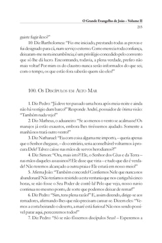 O Grande Evangelho de João – Volume II
                                                                        215

guiste fugir ileso?”
     10. Diz Bartholomeu: “Fiz-me iniciado, prestando todas as provas e
fui designado para cá, num serviço externo. Como merecia toda confiança,
deixaram-me nesta incumbência; é um privilégio concedido pelo convento
que só lhe dá lucro. Encontrando, todavia, a plena verdade, prefiro não
mais voltar! Por mim os do claustro nunca serão informados do que sei;
com o tempo, os que estão fora saberão quem são eles!”



     100. OS DISCÍPULOS EM ALTO MAR

     1. Diz Pedro: “Já deve ter passado uma hora após meia-noite e ainda
não há vestígio dum barco!” Responde André, possuidor de ótima visão:
“Também nada vejo!”
     2. Diz Matheus, o aduaneiro: “Se ao menos o vento se acalmasse! Os
marujos já estão exaustos, embora lhes tivéssemos ajudado. Somente a
manhã nos trará outro vento!”
     3. Diz Nathanael: “Eu com coisa alguma me importo, – queria apenas
que o Senhor chegasse, – do contrário, seria aconselhável voltarmos à pro-
cura Dele! Talvez caísse nas mãos de servos herodianos?!”
     4. Diz Simon: “Ora, mais isto?! Ele, o Senhor dos Céus e da Terra –
nas mãos daqueles assassinos?! Ele disse que viria – e tudo que diz é verda-
de! Não teremos alcançado a outra praia e Ele estará em nosso meio!”
     5. Afirma João: “Também concordo! Confiemos Nele que nunca nos
abandonará! Não teríamos resistido a esta ventania que nos castiga há cinco
horas, se não fosse o Seu Poder de contê-la! Pelo que vejo, nosso navio
continua no mesmo ponto, de sorte que podemos deixar de remar!”
     6. Diz Pedro: “Sim, tens plena razão!” E, assim dizendo, dirige-se aos
remadores, afirmando-lhes que não precisam cansar-se. Dizem eles: “Ve-
mos a costa beirando o deserto, a maré está furiosa! Não nos sendo possí-
vel parar aqui, pereceremos todos!”
     7. Diz Pedro: “Só se não fôssemos discípulos Seus! – Esperemos a
 