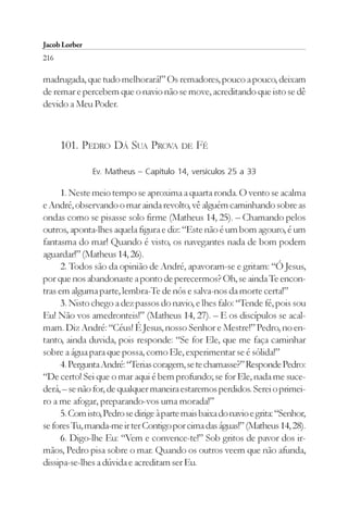 Jacob Lorber
216

madrugada, que tudo melhorará!” Os remadores, pouco a pouco, deixam
de remar e percebem que o navio não se move, acreditando que isto se dê
devido a Meu Poder.



      101. PEDRO DÁ SUA PROVA DE FÉ

               Ev. Matheus – Capítulo 14, versículos 25 a 33

      1. Neste meio tempo se aproxima a quarta ronda. O vento se acalma
e André, observando o mar ainda revolto, vê alguém caminhando sobre as
ondas como se pisasse solo firme (Matheus 14, 25). – Chamando pelos
outros, aponta-lhes aquela figura e diz: “Este não é um bom agouro, é um
fantasma do mar! Quando é visto, os navegantes nada de bom podem
aguardar!” (Matheus 14, 26).
      2. Todos são da opinião de André, apavoram-se e gritam: “Ó Jesus,
por que nos abandonaste a ponto de perecermos? Oh, se ainda Te encon-
tras em alguma parte, lembra-Te de nós e salva-nos da morte certa!”
      3. Nisto chego a dez passos do navio, e lhes falo: “Tende fé, pois sou
Eu! Não vos amedronteis!” (Matheus 14, 27). – E os discípulos se acal-
mam. Diz André: “Céus! É Jesus, nosso Senhor e Mestre!” Pedro, no en-
tanto, ainda duvida, pois responde: “Se for Ele, que me faça caminhar
sobre a água para que possa, como Ele, experimentar se é sólida!”
      4. Pergunta André: “Terias coragem, se te chamasse?” Responde Pedro:
“De certo! Sei que o mar aqui é bem profundo; se for Ele, nada me suce-
derá, – se não for, de qualquer maneira estaremos perdidos. Serei o primei-
ro a me afogar, preparando-vos uma morada!”
      5. Com isto, Pedro se dirige à parte mais baixa do navio e grita: “Senhor,
se fores Tu, manda-me ir ter Contigo por cima das águas!” (Matheus 14, 28).
      6. Digo-lhe Eu: “Vem e convence-te!” Sob gritos de pavor dos ir-
mãos, Pedro pisa sobre o mar. Quando os outros veem que não afunda,
dissipa-se-lhes a dúvida e acreditam ser Eu.
 