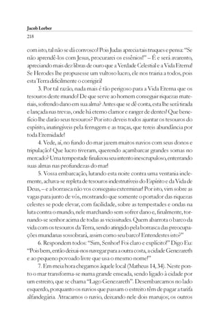 Jacob Lorber
218

com isto, tal não se dá convosco! Pois Judas aprecia tais truques e pensa: “Se
não aprendê-los com Jesus, procurarei os essênios!” – É e será avarento,
apreciando mais dez libras de ouro que a Verdade Celestial e a Vida Eterna!
Se Herodes lhe propusesse um vultoso lucro, ele nos trairia a todos, pois
esta Terra dificilmente o corrigirá!
       3. Por tal razão, nada mais é tão perigoso para a Vida Eterna que os
tesouros deste mundo! De que serve ao homem conseguir riquezas mate-
riais, sofrendo dano em sua alma? Antes que se dê conta, esta lhe será tirada
e lançada nas trevas, onde há eterno clamor e ranger de dentes! Que bene-
fício lhe darão seus tesouros? Por isto deveis todos ajuntar os tesouros do
espírito, inatingíveis pela ferrugem e as traças, que tereis abundância por
toda Eternidade!
       4. Vede, aí, no fundo do mar jazem muitos navios com seus donos e
tripulação! Que lucro tiveram, querendo açambarcar grandes somas no
mercado? Uma tempestade finalizou seu intento inescrupuloso, enterrando
suas almas nas profundezas do mar!
       5. Vossa embarcação, lutando esta noite contra uma ventania incle-
mente, achava-se repleta de tesouros indestrutíveis do Espírito e da Vida de
Deus, – e a borrasca não vos conseguiu exterminar! Por isto, vim sobre as
vagas para junto de vós, mostrando que somente o portador das riquezas
celestes se pode elevar, com facilidade, sobre as tempestades e ondas na
luta contra o mundo, nele marchando sem sofrer dano e, finalmente, tor-
nando-se senhor acima de todas as vicissitudes. Quem abarrota o barco da
vida com os tesouros da Terra, sendo atingido pela borrasca das preocupa-
ções mundanas sossobrará, assim como seu barco! Entendestes isto?”
       6. Respondem todos: “Sim, Senhor! Foi claro e explícito!” Digo Eu:
“Pois bem, então deixai-nos navegar para a outra costa, a cidade Genezareth
e ao pequeno povoado livre que usa o mesmo nome!”
       7. Em meia hora chegamos àquele local (Matheus 14, 34). Neste pon-
to o mar transforma-se numa grande enseada, sendo ligado à cidade por
um estreito, que se chama “Lago Genezareth”. Desembarcamos no lado
esquerdo, porquanto os navios que passam o estreito têm de pagar a tarifa
alfandegária. Atracamos o navio, deixando nele dois marujos; os outros
 