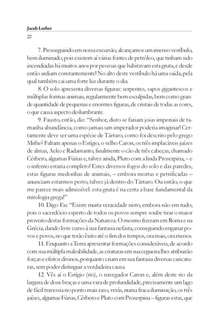 Jacob Lorber
22

      7. Prosseguindo em nossa excursão, alcançamos um imenso vestíbulo,
bem iluminado; pois existem aí várias fontes de petróleo, que tinham sido
incendiadas há muitos anos por pessoas que habitavam esta gruta, e desde
então ardiam constantemente! No alto deste vestíbulo há uma saída, pela
qual também cai uma forte luz durante o dia.
      8. O solo apresenta diversas figuras: serpentes, sapos gigantescos e
múltiplas formas animais, regularmente bem esculpidas, bem como gran-
de quantidade de pequenas e enormes figuras, de cristais de todas as cores,
o que causa aspecto deslumbrante.
      9. Fausto, então, diz: “Senhor, disto se fariam joias imperiais de ta-
manha abundância, como jamais um imperador poderia imaginar! Cer-
tamente deve ser uma espécie de Tártaro, como foi descrito pelo grego
Mithe? Faltam apenas o Estígio, o velho Caron, os três implacáveis juízes
de almas, Aeko e Radamanto, finalmente o cão de três cabeças, chamado
Cérbero, algumas Fúrias e, talvez ainda, Pluto com a linda Proserpina, – e
o inferno estaria completo! Estes diversos fogos do solo e das paredes,
estas figuras medonhas de animais, – embora mortas e petrificadas –
anunciam estarmos perto, talvez já dentro do Tártaro. Ou então, o que
me parece mais admissível: esta gruta é na certa a base fundamental da
mitologia grega!”
      10. Digo Eu: “Existe muita veracidade nisto, embora não em tudo;
pois o sacerdócio esperto de todos os povos sempre soube tirar o maior
proveito destas formações da Natureza. O mesmo fizeram em Roma e na
Grécia, dando livre curso à sua fantasia nefasta, conseguindo enganar po-
vos e povos, no que terão êxito até o fim dos tempos, ora mais, ora menos.
      11. Enquanto a Terra apresentar formações consideráveis, de acordo
com sua múltipla maleabilidade, as criaturas em sua cegueira lhes atribuirão
forças e efeitos divinos, porquanto criam em sua fantasia diversas caricatu-
ras, sem poder distinguir a verdadeira causa.
      12. Vês aí o Estígio (rio), o navegador Caron e, além deste rio da
largura de doze braças e uma vara de profundidade, precisamente um lago
de fácil travessia no ponto mais raso, verás, numa fraca iluminação, os três
juízes, algumas Fúrias, Cérbero e Pluto com Proserpina – figuras estas, que
 