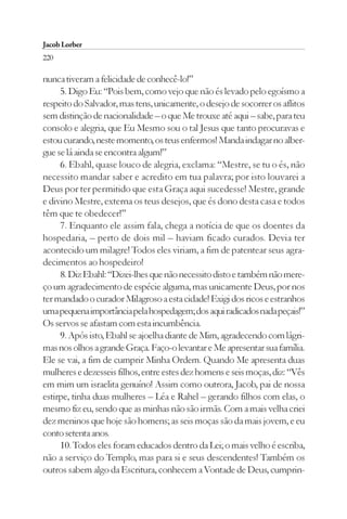 Jacob Lorber
220

nunca tiveram a felicidade de conhecê-lo!”
     5. Digo Eu: “Pois bem, como vejo que não és levado pelo egoísmo a
respeito do Salvador, mas tens, unicamente, o desejo de socorrer os aflitos
sem distinção de nacionalidade – o que Me trouxe até aqui – sabe, para teu
consolo e alegria, que Eu Mesmo sou o tal Jesus que tanto procuravas e
estou curando, neste momento, os teus enfermos! Manda indagar no alber-
gue se lá ainda se encontra algum!”
     6. Ebahl, quase louco de alegria, exclama: “Mestre, se tu o és, não
necessito mandar saber e acredito em tua palavra; por isto louvarei a
Deus por ter permitido que esta Graça aqui sucedesse! Mestre, grande
e divino Mestre, externa os teus desejos, que és dono desta casa e todos
têm que te obedecer!”
     7. Enquanto ele assim fala, chega a notícia de que os doentes da
hospedaria, – perto de dois mil – haviam ficado curados. Devia ter
acontecido um milagre! Todos eles viriam, a fim de patentear seus agra-
decimentos ao hospedeiro!
     8. Diz Ebahl: “Dizei-lhes que não necessito disto e também não mere-
ço um agradecimento de espécie alguma, mas unicamente Deus, por nos
ter mandado o curador Milagroso a esta cidade! Exigi dos ricos e estranhos
uma pequena importância pela hospedagem; dos aqui radicados nada peçais!”
Os servos se afastam com esta incumbência.
     9. Após isto, Ebahl se ajoelha diante de Mim, agradecendo com lágri-
mas nos olhos a grande Graça. Faço-o levantar e Me apresentar sua família.
Ele se vai, a fim de cumprir Minha Ordem. Quando Me apresenta duas
mulheres e dezesseis filhos, entre estes dez homens e seis moças, diz: “Vês
em mim um israelita genuíno! Assim como outrora, Jacob, pai de nossa
estirpe, tinha duas mulheres – Léa e Rahel – gerando filhos com elas, o
mesmo fiz eu, sendo que as minhas não são irmãs. Com a mais velha criei
dez meninos que hoje são homens; as seis moças são da mais jovem, e eu
conto setenta anos.
     10. Todos eles foram educados dentro da Lei; o mais velho é escriba,
não a serviço do Templo, mas para si e seus descendentes! Também os
outros sabem algo da Escritura, conhecem a Vontade de Deus, cumprin-
 