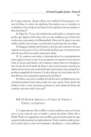 O Grande Evangelho de João – Volume II
                                                                          221

do-A rigorosamente. Amam a Deus, mas também O temem; pois o te-
mor de Deus é o início da sabedoria. Em minha casa se considera os
verdadeiros versos de Jesus de Sirach. Estás satisfeito com esta minha or-
dem doméstica?”
     11. Digo Eu: “Como foi estabelecida, nada tenho a contrapor nem
proíbo que alguém tenha duas, três ou mais mulheres, pois foram elas
criadas para a procriação da Humanidade. Deus não Se apraz com uma
mulher estéril, a não ser que o seja de natureza, pelo que não tem culpa.
     12. Daqui por diante todo homem se deverá casar somente com uma,
virgem ou viúva; pois se fosse da Vontade de Deus que o homem tivesse
mais de uma, Ele teria criado outras para Adam.
     13. As criaturas mais tarde se afastaram desta Lei e principalmente
entre pagãos, tornou-se um vício, porquanto um regente tomava para si
todas as moças mais lindas e até comprava outras tantas no estrangeiro;
mas tal não foi da Vontade de Deus e sim, da do homem sensual; pois
muitas destas moças não eram destinadas à procriação, mas a despertar a
potência aniquilada do homem. E todos deixam de viver dentro da Or-
dem Divina, não cumprindo a primeira Lei de Deus!
     14. Outra coisa será se a mulher for estéril como o foi Rahel; neste caso
o homem poderá tomar outra, tendo em vista a prole. Estás dentro da
Ordem e tens o senso da justiça, portanto és justo diante de Deus; do
contrário, não teria vindo à tua casa!”



     104. O SENHOR ABENÇOA A FAMÍLIA                 DE   EBAHL    E
          CRITICA OS ESSÊNIOS

     1. A seguir abençoo-lhe os filhos e as duas mulheres como se fossem
uma só, pois eram de uma só índole e jamais discutiam. Então falo a
Ebahl: “Podes-te congratular com teus filhos, que não há um entre eles que
seja pervertido, material ou espiritualmente. Todos vendem saúde, possu-
em corações puros, cheios de beatitude e obediência – e tuas mulheres
 
