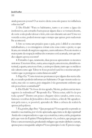 Jacob Lorber
222

ainda parecem jovens! O ar nocivo desta zona não parece ter influência
sobre teu lar!”
      2. Diz Ebahl: “Para os habitantes, tanto o ar como a água são
inofensivos, um estranho basta passar alguns dias e se tornará doente,
de sorte a não poder deixar o leito, não raro durante um ano! Uma vez
vencida a crise, poderá morar aqui o tempo que quiser, pois nada mais
lhe acontecerá.
      3. Isto se torna um prejuízo para o país, pois é difícil se encontrar
trabalhadores, e os estrangeiros evitam esta zona como a peste; os que
ficam, em virtude de negócios urgentes, caem enfermos. Por este motivo a
maior parte da ocupação militar dos romanos está acamada, sem que mé-
dico algum a possa socorrer!
      4. Estranho é que, raramente, duas pessoas apresentem os mesmos
sintomas. Uma tem febre, outra, uma erupção, uma terceira, distúrbio in-
testinal, a quarta, uma tosse forte, e assim por diante; tanto que os médicos
não sabem como agir. Talvez te fosse possível curá-los e receitar um pre-
ventivo que os protegesse contra futura recaída!”
      5. Digo Eu: “Como tenciono permanecer por alguns dias nesta cida-
de, os curados poderão informar aos habitantes. Os que vierem serão cu-
rados, mas não os outros; pois ninguém é tão gravemente enfermo que
não possa fazer a caminhada!”
      6. Diz Ebahl: “Se fosse do teu agrado, Mestre, poderia enviar men-
sageiros às redondezas!” Respondo Eu: “Deixa estar; sabê-lo-ão por
toda a parte!” Dentro em pouco chegam vários sarados, entre esses,
fariseus e escribas de Jerusalém e dois essênios, a fim de Me agradece-
rem pela cura e, se possível, aprender de Mim a ciência de realizá-la
apenas pela palavra.
      7. Eu, porém, digo-lhes: “Que pesquisais? Vossa questão se prende ao
mundo e sua matéria, por vós tão apreciada; aqui, trata-se de algo espiritual!
Ainda não compreendestes o que seja a matéria; como, então, perguntais
pelo que vem do Espírito? Principalmente vós, essênios, que pregais um
Deus e uma ressurreição, produzindo milagres que muito dinheiro custam,
apenas para conseguirdes adeptos! Vosso princípio é este: É preciso enga-
 