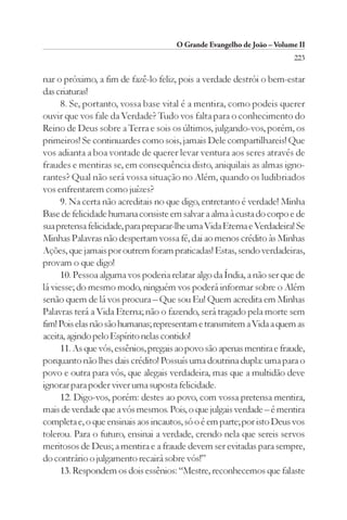 O Grande Evangelho de João – Volume II
                                                                        223

nar o próximo, a fim de fazê-lo feliz, pois a verdade destrói o bem-estar
das criaturas!
      8. Se, portanto, vossa base vital é a mentira, como podeis querer
ouvir que vos fale da Verdade? Tudo vos falta para o conhecimento do
Reino de Deus sobre a Terra e sois os últimos, julgando-vos, porém, os
primeiros! Se continuardes como sois, jamais Dele compartilhareis! Que
vos adianta a boa vontade de querer levar ventura aos seres através de
fraudes e mentiras se, em consequência disto, aniquilais as almas igno-
rantes? Qual não será vossa situação no Além, quando os ludibriados
vos enfrentarem como juízes?
      9. Na certa não acreditais no que digo, entretanto é verdade! Minha
Base de felicidade humana consiste em salvar a alma à custa do corpo e de
sua pretensa felicidade, para preparar-lhe uma Vida Eterna e Verdadeira! Se
Minhas Palavras não despertam vossa fé, dai ao menos crédito às Minhas
Ações, que jamais por outrem foram praticadas! Estas, sendo verdadeiras,
provam o que digo!
      10. Pessoa alguma vos poderia relatar algo da Índia, a não ser que de
lá viesse; do mesmo modo, ninguém vos poderá informar sobre o Além
senão quem de lá vos procura – Que sou Eu! Quem acredita em Minhas
Palavras terá a Vida Eterna; não o fazendo, será tragado pela morte sem
fim! Pois elas não são humanas; representam e transmitem a Vida a quem as
aceita, agindo pelo Espírito nelas contido!
      11. As que vós, essênios, pregais ao povo são apenas mentira e fraude,
porquanto não lhes dais crédito! Possuís uma doutrina dupla: uma para o
povo e outra para vós, que alegais verdadeira, mas que a multidão deve
ignorar para poder viver uma suposta felicidade.
      12. Digo-vos, porém: destes ao povo, com vossa pretensa mentira,
mais de verdade que a vós mesmos. Pois, o que julgais verdade – é mentira
completa e, o que ensinais aos incautos, só o é em parte; por isto Deus vos
tolerou. Para o futuro, ensinai a verdade, crendo nela que sereis servos
meritosos de Deus; a mentira e a fraude devem ser evitadas para sempre,
do contrário o julgamento recairá sobre vós!”
      13. Respondem os dois essênios: “Mestre, reconhecemos que falaste
 