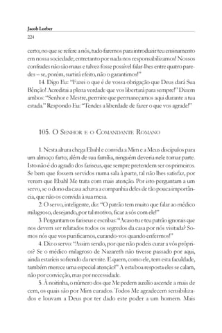 Jacob Lorber
224

certo; no que se refere a nós, tudo faremos para introduzir teu ensinamento
em nossa sociedade; entretanto por nada nos responsabilizamos! Nossos
confrades não são maus e talvez fosse possível falar-lhes entre quatro pare-
des – se, porém, surtirá efeito, não o garantimos!”
     14. Digo Eu: “Fazei o que é de vossa obrigação que Deus dará Sua
Bênção! Acreditai a plena verdade que vos libertará para sempre!” Dizem
ambos: “Senhor e Mestre, permite que permaneçamos aqui durante a tua
estada.” Respondo Eu: “Tendes a liberdade de fazer o que vos agrade!”



      105. O SENHOR E O COMANDANTE ROMANO

      1. Nesta altura chega Ebahl e convida a Mim e a Meus discípulos para
um almoço farto; além de sua família, ninguém deveria nele tomar parte.
Isto não é do agrado dos fariseus, que sempre pretendem ser os primeiros.
Se bem que fossem servidos numa sala à parte, tal não lhes satisfaz, por
verem que Ebahl Me trata com mais atenção. Por isto perguntam a um
servo, se o dono da casa achava a companhia deles de tão pouca importân-
cia, que não os convida à sua mesa.
      2. O servo, inteligente, diz: “O patrão tem muito que falar ao médico
milagroso, desejando, por tal motivo, ficar a sós com ele!”
      3. Perguntam os fariseus e escribas: “Acaso tu e teu patrão ignorais que
nos devem ser relatados todos os segredos da casa por nós visitada? So-
mos nós que vos purificamos, curando-vos quando enfermos!”
      4. Diz o servo: “Assim sendo, por que não podeis curar a vós própri-
os? Se o médico milagroso de Nazareth não tivesse passado por aqui,
ainda estaríeis sofrendo da nevrite. E quem, como ele, tem esta faculdade,
também merece uma especial atenção!” A esta boa resposta eles se calam,
não por convicção, mas por necessidade.
      5. À noitinha, o número dos que Me pedem auxílio ascende a mais de
cem, os quais são por Mim curados. Todos Me agradecem sensibiliza-
dos e louvam a Deus por ter dado este poder a um homem. Mais
 