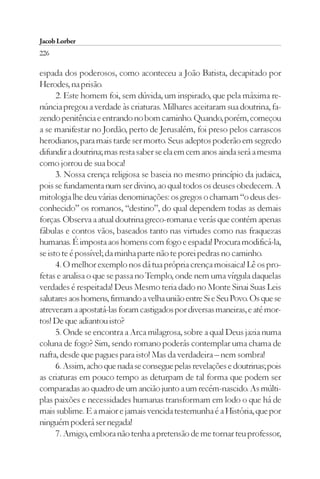 Jacob Lorber
226

espada dos poderosos, como aconteceu a João Batista, decapitado por
Herodes, na prisão.
      2. Este homem foi, sem dúvida, um inspirado, que pela máxima re-
núncia pregou a verdade às criaturas. Milhares aceitaram sua doutrina, fa-
zendo penitência e entrando no bom caminho. Quando, porém, começou
a se manifestar no Jordão, perto de Jerusalém, foi preso pelos carrascos
herodianos, para mais tarde ser morto. Seus adeptos poderão em segredo
difundir a doutrina; mas resta saber se ela em cem anos ainda será a mesma
como jorrou de sua boca!
      3. Nossa crença religiosa se baseia no mesmo princípio da judaica,
pois se fundamenta num ser divino, ao qual todos os deuses obedecem. A
mitologia lhe deu várias denominações: os gregos o chamam “o deus des-
conhecido” os romanos, “destino”, do qual dependem todas as demais
forças. Observa a atual doutrina greco-romana e verás que contém apenas
fábulas e contos vãos, baseados tanto nas virtudes como nas fraquezas
humanas. É imposta aos homens com fogo e espada! Procura modificá-la,
se isto te é possível; da minha parte não te porei pedras no caminho.
      4. O melhor exemplo nos dá tua própria crença moisaica! Lê os pro-
fetas e analisa o que se passa no Templo, onde nem uma vírgula daquelas
verdades é respeitada! Deus Mesmo teria dado no Monte Sinai Suas Leis
salutares aos homens, firmando a velha união entre Si e Seu Povo. Os que se
atreveram a apostatá-las foram castigados por diversas maneiras, e até mor-
tos! De que adiantou isto?
      5. Onde se encontra a Arca milagrosa, sobre a qual Deus jazia numa
coluna de fogo? Sim, sendo romano poderás contemplar uma chama de
nafta, desde que pagues para isto! Mas da verdadeira – nem sombra!
      6. Assim, acho que nada se consegue pelas revelações e doutrinas; pois
as criaturas em pouco tempo as deturpam de tal forma que podem ser
comparadas ao quadro de um ancião junto a um recém-nascido. As múlti-
plas paixões e necessidades humanas transformam em lodo o que há de
mais sublime. E a maior e jamais vencida testemunha é a História, que por
ninguém poderá ser negada!
      7. Amigo, embora não tenha a pretensão de me tornar teu professor,
 
