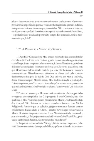 O Grande Evangelho de João – Volume II
                                                                         227

julgo – descontando teus vastos conhecimentos ocultos em a Natureza –
possuir mais experiência que tu, e te aconselho fugires das grandes cidades,
nas quais as criaturas são mais que pervertidas. Não confies nos fariseus,
escribas e em tua própria doutrina, evita aquelas zonas de domínio herodiano,
– e poderás fazer a caridade por muito tempo. Do contrário, terás a mes-
ma sorte que João!”



     107. A PESSOA E A MISSÃO DO SENHOR

     1. Digo Eu: “Considero-te Meu amigo, pois tudo que acabas de falar
é verdade. Se Eu fosse uma criatura igual a ti, sem dúvida seguiria o teu
conselho, pois em teu peito pulsa um coração justo. Entretanto, sou bem
diferente do que julgas! Pois tanto as forças do Céu como as da Terra têm
que Me obedecer; deste modo, nada há que temer. Se bem que a Escritura
se cumprirá em Mim de maneira dolorosa, tal não se dará pela vontade
deste mundo, mas pela do Pai do Céu, Que ora está em Mim e Eu Nele,
desde todo o sempre! Mesmo assim, Meu Poder em nada será atingido.
Pois se o quisesse, esta Terra seria dizimada a pó num momento, com tudo
que nela existe; como Meu Princípio se chama “conservação”, tal coisa não
se dá!
     2. Poderá acontecer que Me acusem de amotinador e hereje, por ódio
e vingança dos templários que Me pregarão à cruz! Contudo, isto não
quebrará o Meu Poder, tão pouco prejudicará a Minha Doutrina até o fim
dos tempos! Não obstante as criaturas mundanas fazerem com Minha
Religião do Amor o que os egípcios, gregos e romanos fizeram com o
ensinamento básico dado a Adam, – muitos haverá que conservarão a
Minha Doutrina tão pura como ora é por Mim transmitida, possuindo,
por este motivo, a força que emana pela fé viva no Meu Poder! Sou, por-
tanto, também um Senhor, não temendo leis mundanas!”
     3. Responde o comandante: “Amigo, falaste muito, em poucas pala-
vras! Estou quase certo desta possibilidade, após ter assistido à tua cura –
 