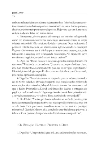 Jacob Lorber
228

embora milagres idênticos não me sejam estranhos. Pois é sabido que acon-
tecimentos extraordinários produzem um efeito na saúde física e psíquica,
de acordo com o temperamento da pessoa. Haja vista que um forte susto
restitui audição e fala a um surdo-mudo.
      4. Em resumo, desejo apenas afirmar que tua maneira milagrosa de
curar, em absoluto me convence que estejas imunizado contra as forças
celestes e materiais! Não tenciono duvidar – pois para Deus muita coisa é
possível; entretanto, existe um abismo entre a possibilidade e a execução!
Peço-te não tomares a mal minhas palavras um tanto presunçosas, pois
falei como o entendo, sem ter maldade no coração. No momento devo
me afastar a negócios; amanhã estarei às tuas ordens!”
      5. Digo Eu: “Podes ficar, se o desejares, pois teu serviço foi feito em
teu nome!” Responde o comandante: “Já estaria escuro, se não fosse o luar;
irei, num momento, ao acampamento para ver se os vigias se postaram.”
Ele sai rápido e é elogiado por Ebahl como uma felicidade para Genezareth,
pela justiça e prudência que aplica.
      6. Digo Eu: “Isto é deveras uma vergonha para os judeus, possuido-
res do Verbo e das Leis Divinas, porquanto seus corações estão repletos de
mentiras, fraude, contendas, ódio, adultério e coisas vis. Por isto acontecerá
que o Reino Prometido a David será tirado dos judeus e entregue aos
pagãos, e os descendentes de Hagar regerão sobre os de Isaac, não obstante
a salvação, nesta época, vir sobre a Terra partindo do tronco Judá.”
      7. Diz Ebahl: “Mestre, prefiro-te salvador ao invés de profeta, pois
nunca compreendi por que motivo eles todos predisseram coisas más em
vez de boas. Tal é preciso ou acreditam manter com isto seu prestígio
misterioso? Querido Mestre, eis a conclusão que tirei de tuas palavras, e
talvez te fosse possível dissipar-me esta dúvida acerca dos profetas.”



      108. RELAÇÃO ENTRE O PROFETA E DEUS

      1. Digo Eu: “Um profeta é, igual a ti, uma criatura simples e comum,
 
