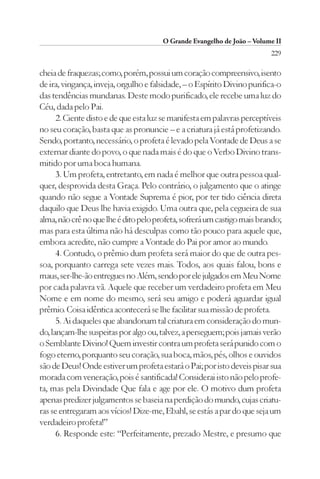 O Grande Evangelho de João – Volume II
                                                                         229

cheia de fraquezas; como, porém, possui um coração compreensivo, isento
de ira, vingança, inveja, orgulho e falsidade, – o Espírito Divino purifica-o
das tendências mundanas. Deste modo purificado, ele recebe uma luz do
Céu, dada pelo Pai.
      2. Ciente disto e de que esta luz se manifesta em palavras perceptíveis
no seu coração, basta que as pronuncie – e a criatura já está profetizando.
Sendo, portanto, necessário, o profeta é levado pela Vontade de Deus a se
externar diante do povo, o que nada mais é do que o Verbo Divino trans-
mitido por uma boca humana.
      3. Um profeta, entretanto, em nada é melhor que outra pessoa qual-
quer, desprovida desta Graça. Pelo contrário, o julgamento que o atinge
quando não segue a Vontade Suprema é pior, por ter tido ciência direta
daquilo que Deus lhe havia exigido. Uma outra que, pela cegueira de sua
alma, não crê no que lhe é dito pelo profeta, sofrerá um castigo mais brando;
mas para esta última não há desculpas como tão pouco para aquele que,
embora acredite, não cumpre a Vontade do Pai por amor ao mundo.
      4. Contudo, o prêmio dum profeta será maior do que de outra pes-
soa, porquanto carrega sete vezes mais. Todos, aos quais falou, bons e
maus, ser-lhe-ão entregues no Além, sendo por ele julgados em Meu Nome
por cada palavra vã. Aquele que receber um verdadeiro profeta em Meu
Nome e em nome do mesmo, será seu amigo e poderá aguardar igual
prêmio. Coisa idêntica acontecerá se lhe facilitar sua missão de profeta.
      5. Ai daqueles que abandonam tal criatura em consideração do mun-
do, lançam-lhe suspeitas por algo ou, talvez, a perseguem; pois jamais verão
o Semblante Divino! Quem investir contra um profeta será punido com o
fogo eterno, porquanto seu coração, sua boca, mãos, pés, olhos e ouvidos
são de Deus! Onde estiver um profeta estará o Pai; por isto deveis pisar sua
morada com veneração, pois é santificada! Considerai isto não pelo profe-
ta, mas pela Divindade Que fala e age por ele. O motivo dum profeta
apenas predizer julgamentos se baseia na perdição do mundo, cujas criatu-
ras se entregaram aos vícios! Dize-me, Ebahl, se estás a par do que seja um
verdadeiro profeta!”
      6. Responde este: “Perfeitamente, prezado Mestre, e presumo que
 