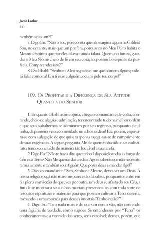 Jacob Lorber
230

também sejas um?!”
      7. Digo Eu: “Não o sou, pois consta que não surgiria algum na Galileia!
Sou, no entanto, mais que um profeta, porquanto no Meu Peito habita o
Mesmo Espírito que por eles falava e ainda falará. Quem, no futuro, guar-
dar o Meu Nome cheio de fé em seu coração, possuirá o espírito da pro-
fecia. Compreendes isto?”
      8. Diz Ebahl: “Senhor e Mestre, parece-me que homem algum pode-
rá falar como tu! Em ti existe alguém, oculto pelo teu corpo!”



      109. OS PROFETAS E A DIFERENÇA              DE   SUA ATITUDE
           QUANTO A DO SENHOR

      1. Enquanto Ebahl assim opina, chega o comandante de volta, con-
tando, cheio de alegria e admiração, ter encontrado tudo na melhor ordem
e que seus subalternos se admiraram por seu regresso, porquanto ele já
tinha, da primeira vez recomendado uma boa ordem! Ele, porém, esquiva-
ra-se com a alegação de que quisera apenas assegurar-se do cumprimento
de suas exigências. A seguir, pergunta-Me ele quem tinha sido o seu substi-
tuto, tendo concluído de maneira tão louvável a sua tarefa.
      2. Digo Eu: “Não te havia dito que tenho à disposição todas as forças do
Céu e da Terra? Não Me querias dar crédito. Agora saberás que não necessito
temer a morte e também sou Alguém Que possa dizer e mandar algo!”
      3. Diz o comandante: “Sim, Senhor e Mestre, deves ser um Deus! A
nossa religião pagã não mais me parece tão fabulosa, porquanto tenho em
ti a plena convicção de que, vez por outra, um deus se afasta do seu Céu, a
fim de se mostrar a seus filhos mortais; presenteia-os com toda sorte de
tesouros espirituais e materiais para que possam cultivar a Terra deserta,
tornando-a uma morada para deuses imortais! Tenho razão?”
      4. Digo Eu: “Isto nada mais é do que um conto vão, não contendo
uma fagulha de verdade, como supões. Se entendesses por “Terra” os
conhecimentos e a vontade dos seres, seria razoável; deuses, porém, que
 