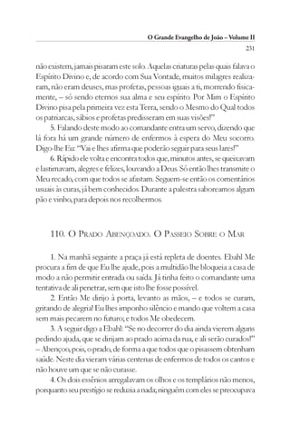 O Grande Evangelho de João – Volume II
                                                                         231

não existem, jamais pisaram este solo. Aquelas criaturas pelas quais falava o
Espírito Divino e, de acordo com Sua Vontade, muitos milagres realiza-
ram, não eram deuses, mas profetas, pessoas iguais a ti, morrendo fisica-
mente, – só sendo eternos sua alma e seu espírito. Por Mim o Espírito
Divino pisa pela primeira vez esta Terra, sendo o Mesmo do Qual todos
os patriarcas, sábios e profetas predisseram em suas visões!”
      5. Falando deste modo ao comandante entra um servo, dizendo que
lá fora há um grande número de enfermos à espera do Meu socorro.
Digo-lhe Eu: “Vai e lhes afirma que poderão seguir para seus lares!”
      6. Rápido ele volta e encontra todos que, minutos antes, se queixavam
e lastimavam, alegres e felizes, louvando a Deus. Só então lhes transmite o
Meu recado, com que todos se afastam. Seguem-se então os comentários
usuais às curas, já bem conhecidos. Durante a palestra saboreamos algum
pão e vinho, para depois nos recolhermos.



     110. O PRADO ABENÇOADO. O PASSEIO SOBRE O MAR

     1. Na manhã seguinte a praça já está repleta de doentes. Ebahl Me
procura a fim de que Eu lhe ajude, pois a multidão lhe bloqueia a casa de
modo a não permitir entrada ou saída. Já tinha feito o comandante uma
tentativa de ali penetrar, sem que isto lhe fosse possível.
     2. Então Me dirijo à porta, levanto as mãos, – e todos se curam,
gritando de alegria! Eu lhes imponho silêncio e mando que voltem a casa
sem mais pecarem no futuro; e todos Me obedecem.
     3. A seguir digo a Ebahl: “Se no decorrer do dia ainda vierem alguns
pedindo ajuda, que se dirijam ao prado acima da rua, e ali serão curados!”
– Abençoo, pois, o prado, de forma a que todos que o pisassem obtenham
saúde. Neste dia vieram várias centenas de enfermos de todos os cantos e
não houve um que se não curasse.
     4. Os dois essênios arregalavam os olhos e os templários não menos,
porquanto seu prestígio se reduzia a nada; ninguém com eles se preocupava
 