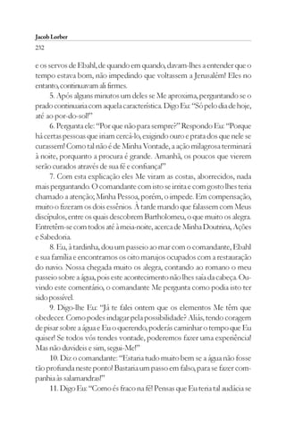 Jacob Lorber
232

e os servos de Ebahl, de quando em quando, davam-lhes a entender que o
tempo estava bom, não impedindo que voltassem a Jerusalém! Eles no
entanto, continuavam ali firmes.
      5. Após alguns minutos um deles se Me aproxima, perguntando se o
prado continuaria com aquela característica. Digo Eu: “Só pelo dia de hoje,
até ao por-do-sol!”
      6. Pergunta ele: “Por que não para sempre?” Respondo Eu: “Porque
há certas pessoas que iriam cercá-lo, exigindo ouro e prata dos que nele se
curassem! Como tal não é de Minha Vontade, a ação milagrosa terminará
à noite, porquanto a procura é grande. Amanhã, os poucos que vierem
serão curados através de sua fé e confiança!”
      7. Com esta explicação eles Me viram as costas, aborrecidos, nada
mais perguntando. O comandante com isto se irrita e com gosto lhes teria
chamado a atenção; Minha Pessoa, porém, o impede. Em compensação,
muito o fizeram os dois essênios. À tarde mando que falassem com Meus
discípulos, entre os quais descobrem Bartholomeu, o que muito os alegra.
Entretêm-se com todos até à meia-noite, acerca de Minha Doutrina, Ações
e Sabedoria.
      8. Eu, à tardinha, dou um passeio ao mar com o comandante, Ebahl
e sua família e encontramos os oito marujos ocupados com a restauração
do navio. Nossa chegada muito os alegra, contando ao romano o meu
passeio sobre a água, pois este acontecimento não lhes saía da cabeça. Ou-
vindo este comentário, o comandante Me pergunta como podia isto ter
sido possível.
      9. Digo-lhe Eu: “Já te falei ontem que os elementos Me têm que
obedecer. Como podes indagar pela possibilidade? Aliás, tendo coragem
de pisar sobre a água e Eu o querendo, poderás caminhar o tempo que Eu
quiser! Se todos vós tendes vontade, poderemos fazer uma experiência!
Mas não duvideis e sim, segui-Me!”
      10. Diz o comandante: “Estaria tudo muito bem se a água não fosse
tão profunda neste ponto! Bastaria um passo em falso, para se fazer com-
panhia às salamandras!”
      11. Digo Eu: “Como és fraco na fé! Pensas que Eu teria tal audácia se
 