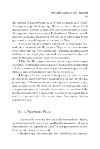O Grande Evangelho de João – Volume II
                                                                       233

não soubesse Quem sou? Quem de vós tiver fé e coragem, que Me siga!”
A seguir piso a superfície da água, que Me carrega qual terra firme. Tendo
dado dez passos distantes da praia, volto-Me e convido o grupo a seguir-
Me; ninguém, no entanto, se anima. Então chamo a filha mais nova, de
doze anos, de Ebahl, e ela, corajosa, pisa com um pé sobre a água. Vendo
que esta não cede, pula alegremente para junto de Mim!
     12. Todos lhe seguem o exemplo, com exceção do comandante! Pou-
co depois, mais animado, ele Me pergunta. “O que seria se viesse um vento
forte?” Respondo Eu: “Vem e certifica-te!” Finalmente ele o tenta e, com
cuidado, retendo a respiração e procurando tornar-se mais leve, chega até
perto de Mim, feliz por poder pisar este solo incomum.
     13. Digo Eu: “Bem, já que vos convencestes ser a água solo firme para
os crentes, – continuaremos nosso passeio!” Com prazer o romano teria
voltado; as seis moças, alegres, o encorajam com seus pulos graciosos, de
tal modo, a nos acompanhar uns cinco mil pés em alto mar.
     14. Eis que se levanta um vento forte, que joga as ondas em nossa
direção. Todos sentem pavor, e o comandante pede que Eu volte. Eu,
porém, digo: “Não temas! As ondas só te querem persuadir de que,
iguais ao vento, devem Me obedecer!” Dentro em pouco, porém, como
as vagas se tornem mais fortes, ele dá meia volta e – corre desabalada-
mente, alcançando ileso a praia, onde se sacode, nervoso, para depois
marchar com satisfação sobre a areia firme. Em poucos minutos
juntamo-nos a ele.



    111. A VERDADEIRA PRECE

    1. Encontrando-nos todos à beira-mar, diz o comandante: “Senhor,
agora tenho provas de sobejo seres, ou o Deus Supremo ou Seu filho; pois
um mortal não seria capaz de tais coisas!” A estas palavras todos se ajoe-
lham, fazendo menção de adorar-Me.
    2. Mandando que se levantem, digo-lhes: “Nem Deus, nem Eu neces-
 