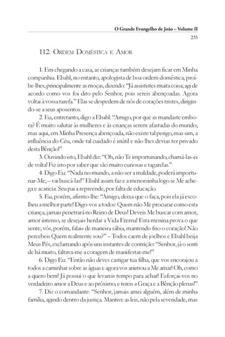 O Grande Evangelho de João – Volume II
                                                                           235

     112. ORDEM DOMÉSTICA            E   AMOR

     1. Em chegando a casa, as crianças também desejam ficar em Minha
companhia. Ebahl, no entanto, apologista de boa ordem doméstica, proí-
be-lhes, principalmente as moças, dizendo: “Já assististes muita coisa; agi de
acordo como vos foi dito pelo Senhor, pois sereis abençoadas. Agora
voltai à vossa tarefa.” Elas se despedem de nós de corações tristes, dirigin-
do-se a seus aposentos.
     2. Eu, entretanto, digo a Ebahl: “Amigo, por que as mandaste embo-
ra? É muito salutar às mulheres e às crianças serem afastadas do mundo;
mas aqui, em Minha Presença abençoada, não existe tal perigo, mas sim, a
influência do Céu, onde tal cuidado é inútil e não lhes devias ter privado
desta Bênção!”
     3. Ouvindo isto, Ebahl diz: “Oh, não Te importunando, chamá-las-ei
de volta! Fiz isto por saber que são muito curiosas e tagarelas.”
     4. Digo Eu: “Nada no mundo, a não ser a maldade, poderá importu-
nar-Me; – vai buscá-las!” Ebahl assim faz e a menorzinha logo se Me ache-
ga e acaricia. Seu pai a repreende, por falta de educação.
     5. Eu, porém, afirmo-lhe: “Amigo, deixa que o faça, pois ela já esco-
lheu a melhor parte! Digo-vos a todos: Quem não Me procurar como esta
criança, jamais penetrará no Reino de Deus! Deveis Me buscar com amor,
amor intenso, se desejais herdar a Vida Eterna! Esta menina prova o que
sente; vós, porém, falais de maneira sábia, mantendo frio o coração! Não
percebeis Quem realmente sou?” – Todos caem de joelhos e Ebahl beija
Meus Pés, exclamando após uns instantes de contrição: “Senhor, já o senti
de há muito, faltava-me a coragem de manifestar-me!”
     6. Digo Eu: “Então não deves castigar tua filha, que vos encorajou a
todos a caminhar sobre as águas e agora vos animou a Me amar! Oh, como
a quero bem! Já possui o que levareis tempo para achar! Esforçai-vos no
verdadeiro amor a Deus e ao próximo, e tereis a Graça e a Bênção plenas!”
     7. Diz o comandante: “Senhor, jamais amei alguém, além de minha
família, agindo dentro da justiça. Mantive as leis, não pela severidade, mas
 