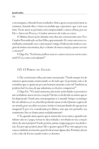 Jacob Lorber
236

com meiguice, obtendo bons resultados. Sinto, agora, ser possível amar as
criaturas, fazendo-lhes o bem na medida que esperamos que a nós seja
feito. Neste amor ao próximo está compreendido o amor a Deus, por ser
Ele o Amor em Pessoa, o Criador amoroso de todas as coisas.
     8. Minhas observações durante estes dias me convenceram seres Tu o
Criador Personificado ou Seu Filho, apresentando-Te como um nosso se-
melhante, ensinando-nos o amor para Contigo. Embora não tenha a cora-
gem de imitar esta menina, faço-o dentro do meu coração, e penso ser isto
o mesmo!”
     9. Digo Eu: “Está bem; melhor seria se o amor crescesse em ti como
nela! Vê só, como está radiante!”



      113. O PERIGO DO ELOGIO

      1. Diz a irmã mais velha, um tanto enciumada: “Yarah sempre foi de
natureza apaixonada, enamorando-se de tudo que vê; portanto, não é de
estranhar que se apaixone por um homem atraente como tu! Também eu
poderia fazê-lo; mas, de que adiantaria, se ela já te conquistou?”
      2. Digo Eu: “Vê, irmã ciumenta, não terias assim falado se possuísses
um verdadeiro amor em teu coração! Tal não se dá devido ao mimo que te
foi dispensado. Yarah ama sem perguntar se é amada! Amigo ou inimigo
lhe são idênticos; só se acha feliz podendo amar a todos! Jamais cogitou de
ser amada, pois seu afeto aos pais e irmãos é mais profundo do que possas
imaginar! É por vós considerada por último, sem que isto perturbe seu
sentimento. Isto se chama amar verdadeiramente!
      3. Tu, quando amas, queres que te amem dez vezes mais; e quando este
tributo não te é pago, tornas-te desconfiada e revoltada no teu coração
cheio de amor próprio! Yarah, porém, jamais exigiu paga por sua dedica-
ção. Eis por que poderá amar-Me o quanto quiser! Pois vim aqui por sua
causa e também será motivo para Eu ficar mais alguns dias. Portanto, deveis
a ela o fato de Eu ter curado todos os doentes.
 
