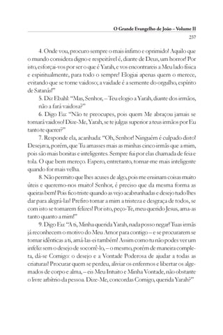 O Grande Evangelho de João – Volume II
                                                                          237

      4. Onde vou, procuro sempre o mais ínfimo e oprimido! Aquilo que
o mundo considera digno e respeitável é, diante de Deus, um horror! Por
isto, esforçai-vos por ser o que é Yarah, e vos encontrareis a Meu lado física
e espiritualmente, para todo o sempre! Elogiai apenas quem o merece,
evitando que se torne vaidoso; a vaidade é a semente do orgulho, espírito
de Satanás!”
      5. Diz Ebahl: “Mas, Senhor, – Teu elogio a Yarah, diante dos irmãos,
      não a fará vaidosa?”
      6. Digo Eu: “Não te preocupes, pois quem Me abraçou jamais se
tornará vaidoso! Dize-Me, Yarah, se te julgas superior a teus irmãos por Eu
tanto te querer?”
      7. Responde ela, acanhada: “Oh, Senhor! Ninguém é culpado disto!
Desejava, porém, que Tu amasses mais as minhas cinco irmãs que a mim,
pois são mais bonitas e inteligentes. Sempre fui por elas chamada de feia e
tola. O que bem mereço. Espero, entretanto, tornar-me mais inteligente
quando for mais velha.
      8. Não permito que lhes acuses de algo, pois me ensinam coisas muito
úteis e queremo-nos muito! Senhor, é preciso que da mesma forma as
queiras bem! Pois fico triste quando as vejo acabrunhadas e desejo tudo lhes
dar para alegrá-las! Prefiro tomar a mim a tristeza e desgraça de todos, se
com isto se tornarem felizes! Por isto, peço-Te, meu querido Jesus, ama-as
tanto quanto a mim!”
      9. Digo Eu: “A ti, Minha querida Yarah, nada posso negar! Tuas irmãs
já reconhecem o motivo do Meu Amor para contigo – e se procurarem se
tornar idênticas a ti, amá-las-ei também! Assim como tu não podes ver um
infeliz sem o desejo de socorrê-lo, – o mesmo, porém de maneira comple-
ta, dá-se Comigo: o desejo e a Vontade Poderosa de ajudar a todas as
criaturas! Procurar quem se perdeu, aliviar os enfermos e libertar os alge-
mados de corpo e alma, – eis Meu Intuito e Minha Vontade, não obstante
o livre arbítrio da pessoa. Dize-Me, concordas Comigo, querida Yarah?”
 