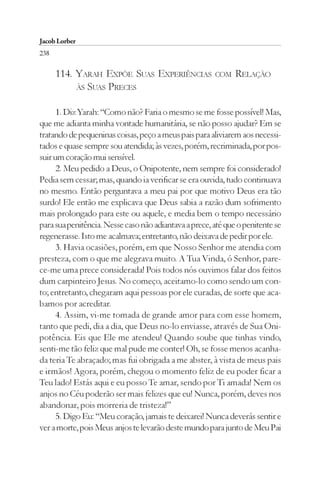 Jacob Lorber
238

      114. YARAH EXPÕE SUAS EXPERIÊNCIAS               COM    RELAÇÃO
           ÀS SUAS PRECES


      1. Diz Yarah: “Como não? Faria o mesmo se me fosse possível! Mas,
que me adianta minha vontade humanitária, se não posso ajudar? Em se
tratando de pequeninas coisas, peço a meus pais para aliviarem aos necessi-
tados e quase sempre sou atendida; às vezes, porém, recriminada, por pos-
suir um coração mui sensível.
      2. Meu pedido a Deus, o Onipotente, nem sempre foi considerado!
Pedia sem cessar; mas, quando ia verificar se era ouvida, tudo continuava
no mesmo. Então perguntava a meu pai por que motivo Deus era tão
surdo! Ele então me explicava que Deus sabia a razão dum sofrimento
mais prolongado para este ou aquele, e media bem o tempo necessário
para sua penitência. Nesse caso não adiantava a prece, até que o penitente se
regenerasse. Isto me acalmava; entretanto, não deixava de pedir por ele.
      3. Havia ocasiões, porém, em que Nosso Senhor me atendia com
presteza, com o que me alegrava muito. A Tua Vinda, ó Senhor, pare-
ce-me uma prece considerada! Pois todos nós ouvimos falar dos feitos
dum carpinteiro Jesus. No começo, aceitamo-lo como sendo um con-
to; entretanto, chegaram aqui pessoas por ele curadas, de sorte que aca-
bamos por acreditar.
      4. Assim, vi-me tomada de grande amor para com esse homem,
tanto que pedi, dia a dia, que Deus no-lo enviasse, através de Sua Oni-
potência. Eis que Ele me atendeu! Quando soube que tinhas vindo,
senti-me tão feliz que mal pude me conter! Oh, se fosse menos acanha-
da teria Te abraçado; mas fui obrigada a me abster, à vista de meus pais
e irmãos! Agora, porém, chegou o momento feliz de eu poder ficar a
Teu lado! Estás aqui e eu posso Te amar, sendo por Ti amada! Nem os
anjos no Céu poderão ser mais felizes que eu! Nunca, porém, deves nos
abandonar, pois morreria de tristeza!”
      5. Digo Eu: “Meu coração, jamais te deixarei! Nunca deverás sentir e
ver a morte, pois Meus anjos te levarão deste mundo para junto de Meu Pai
 