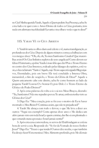 O Grande Evangelho de João – Volume II
                                                                           239

no Céu! Minha querida Yarah, Aquele a Quem pediste Sua Presença, acha-Se
a teu lado e te quer com o Amor Divino de todos os Céus; portanto, tens
razão em afirmares tua felicidade! Levanta o teu olhar e verás o que te disse!”



     115. YARAH VÊ OS CÉUS ABERTOS

      1. Yarah levanta os olhos dum azul celeste e vê, numa transfiguração, as
profundezas dos Céus. Depois de alguns minutos começa a balbuciar com
voz meiga e doce: “Oh, oh, oh, Tu meu Santíssimo Criador! Que maravi-
lhas avisto! Os Céus Infinitos repletos de seres angelicais! Como devem ser
felizes! Entretanto, a pobre Yarah é mais feliz que eles! Pois o Trono Eterno
no centro dos Céus Imensos, rodeado pelas falanges de espíritos, está va-
zio, e elas exclamam: “Santo é Aquele, cujo Trono aqui está erguido! Regozijai-
vos, Eternidades, pois em breve Ele terá concluído a Imensa Obra,
inenarrável, a fim de ocupá-lo, o Trono da Glória de Deus!” Aquele a
Quem unicamente cabe este direito, acha-Se como homem ao lado da
pequena Yarah! Louvai-O e honrai-O; pois Dele é o Trono Eterno da
Glória e do Poder Divinos!”
      2. Após estas palavras ela volta a si e cai nos Meus Braços, dizendo:
“Tu, Santíssimo! Não me repudies por eu Te amar, embora tenha visto as
Glórias dos Céus!”
      3. Digo Eu: “Meu coração, pois se foi esse o motivo de Eu te haver
mostrado o Meu Reino!? Continua assim, que não te prejudicará!”
      4. Yarah Me abraça com todo o fervor, o que Me leva a dizer aos
outros: “Segui seu exemplo! Conta apenas doze anos e Me dedica um
afeto jamais visto em toda Israel; e quem a imitar, dar-lhe-ei em plenitude o
que o mundo nunca possuiu e Israel jamais sentiu!”
      5. Após esta cena comovedora, os servos de Ebahl indagam se está na
hora de servir a ceia. Responde ele: “Se for da Vontade de nosso Senhor
Jesus!” Digo Eu: “Trazei o que tendes! O amor dá e recebe, o que também
Eu desejo fazer! Esta menina é Meu Alimento preferido, pois Me dá mais
 