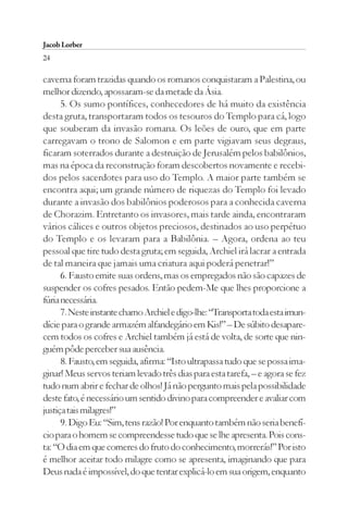 Jacob Lorber
24

caverna foram trazidas quando os romanos conquistaram a Palestina, ou
melhor dizendo, apossaram-se da metade da Ásia.
      5. Os sumo pontífices, conhecedores de há muito da existência
desta gruta, transportaram todos os tesouros do Templo para cá, logo
que souberam da invasão romana. Os leões de ouro, que em parte
carregavam o trono de Salomon e em parte vigiavam seus degraus,
ficaram soterrados durante a destruição de Jerusalém pelos babilônios,
mas na época da reconstrução foram descobertos novamente e recebi-
dos pelos sacerdotes para uso do Templo. A maior parte também se
encontra aqui; um grande número de riquezas do Templo foi levado
durante a invasão dos babilônios poderosos para a conhecida caverna
de Chorazim. Entretanto os invasores, mais tarde ainda, encontraram
vários cálices e outros objetos preciosos, destinados ao uso perpétuo
do Templo e os levaram para a Babilônia. – Agora, ordena ao teu
pessoal que tire tudo desta gruta; em seguida, Archiel irá lacrar a entrada
de tal maneira que jamais uma criatura aqui poderá penetrar!”
      6. Fausto emite suas ordens, mas os empregados não são capazes de
suspender os cofres pesados. Então pedem-Me que lhes proporcione a
fúria necessária.
      7. Neste instante chamo Archiel e digo-lhe: “Transporta toda esta imun-
dície para o grande armazém alfandegário em Kis!” – De súbito desapare-
cem todos os cofres e Archiel também já está de volta, de sorte que nin-
guém pôde perceber sua ausência.
      8. Fausto, em seguida, afirma: “Isto ultrapassa tudo que se possa ima-
ginar! Meus servos teriam levado três dias para esta tarefa, – e agora se fez
tudo num abrir e fechar de olhos! Já não pergunto mais pela possibilidade
deste fato, é necessário um sentido divino para compreender e avaliar com
justiça tais milagres!”
      9. Digo Eu: “Sim, tens razão! Por enquanto também não seria benefí-
cio para o homem se compreendesse tudo que se lhe apresenta. Pois cons-
ta: “O dia em que comeres do fruto do conhecimento, morrerás!” Por isto
é melhor aceitar todo milagre como se apresenta, imaginando que para
Deus nada é impossível, do que tentar explicá-lo em sua origem, enquanto
 
