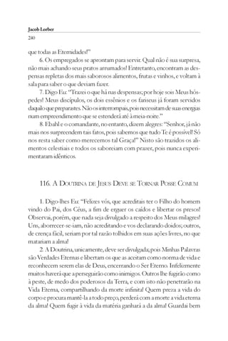Jacob Lorber
240

que todas as Eternidades!”
     6. Os empregados se aprontam para servir. Qual não é sua surpresa,
não mais achando seus pratos arrumados! Entretanto, encontram as des-
pensas repletas dos mais saborosos alimentos, frutas e vinhos, e voltam à
sala para saber o que deviam fazer.
     7. Digo Eu: “Trazei o que há nas despensas; por hoje sois Meus hós-
pedes! Meus discípulos, os dois essênios e os fariseus já foram servidos
daquilo que preparastes. Não os interrompais, pois necessitam de suas energias
num empreendimento que se estenderá até à meia-noite.”
     8. Ebahl e o comandante, no entanto, dizem alegres: “Senhor, já não
mais nos surpreendem tais fatos, pois sabemos que tudo Te é possível! Só
nos resta saber como merecemos tal Graça!” Nisto são trazidos os ali-
mentos celestiais e todos os saboreiam com prazer, pois nunca experi-
mentaram idênticos.



      116. A DOUTRINA DE JESUS DEVE SE TORNAR POSSE COMUM

     1. Digo-lhes Eu: “Felizes vós, que acreditais ter o Filho do homem
vindo do Pai, dos Céus, a fim de erguer os caídos e libertar os presos!
Observai, porém, que nada seja divulgado a respeito dos Meus milagres!
Uns, aborrecer-se-iam, não acreditando e vos declarando doidos; outros,
de crença fácil, seriam por tal razão tolhidos em suas ações livres, no que
matariam a alma!
     2. A Doutrina, unicamente, deve ser divulgada; pois Minhas Palavras
são Verdades Eternas e libertam os que as aceitam como norma de vida e
reconhecem serem elas de Deus, encerrando o Ser Eterno. Infelizmente
muitos haverá que a perseguirão como inimigos. Outros lhe fugirão como
à peste, de medo dos poderosos da Terra, e com isto não penetrarão na
Vida Eterna, compartilhando da morte infinita! Quem preza a vida do
corpo e procura mantê-la a todo preço, perderá com a morte a vida eterna
da alma! Quem fugir à vida da matéria ganhará a da alma! Guardai bem
 