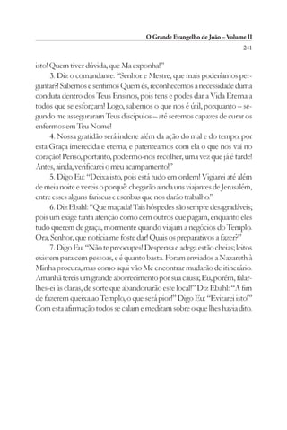 O Grande Evangelho de João – Volume II
                                                                        241

isto! Quem tiver dúvida, que Ma exponha!”
      3. Diz o comandante: “Senhor e Mestre, que mais poderíamos per-
guntar?! Sabemos e sentimos Quem és, reconhecemos a necessidade duma
conduta dentro dos Teus Ensinos, pois tens e podes dar a Vida Eterna a
todos que se esforçam! Logo, sabemos o que nos é útil, porquanto – se-
gundo me asseguraram Teus discípulos – até seremos capazes de curar os
enfermos em Teu Nome!
      4. Nossa gratidão será indene além da ação do mal e do tempo, por
esta Graça imerecida e eterna, e patenteamos com ela o que nos vai no
coração! Penso, portanto, podermo-nos recolher, uma vez que já é tarde!
Antes, ainda, verificarei o meu acampamento!”
      5. Digo Eu: “Deixa isto, pois está tudo em ordem! Vigiarei até além
de meia noite e vereis o porquê: chegarão ainda uns viajantes de Jerusalém,
entre esses alguns fariseus e escribas que nos darão trabalho.”
      6. Diz Ebahl: “Que maçada! Tais hóspedes são sempre desagradáveis;
pois um exige tanta atenção como cem outros que pagam, enquanto eles
tudo querem de graça, mormente quando viajam a negócios do Templo.
Ora, Senhor, que notícia me foste dar! Quais os preparativos a fazer?”
      7. Digo Eu: “Não te preocupes! Despensa e adega estão cheias; leitos
existem para cem pessoas, e é quanto basta. Foram enviados a Nazareth à
Minha procura, mas como aqui vão Me encontrar mudarão de itinerário.
Amanhã tereis um grande aborrecimento por sua causa; Eu, porém, falar-
lhes-ei às claras, de sorte que abandonarão este local!” Diz Ebahl: “A fim
de fazerem queixa ao Templo, o que será pior!” Digo Eu: “Evitarei isto!”
Com esta afirmação todos se calam e meditam sobre o que lhes havia dito.
 