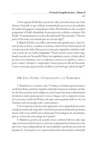 O Grande Evangelho de João – Volume II
                                                                        243

     5. Em seguida Ebahl abre a porta do salão, fazendo entrar uns vinte
fariseus. Entende-se que vinham acompanhados por servos, incumbidos
de cuidar da bagagem carregada por mulas. Penetrando na sala, os judeus
perguntam a Ebahl a finalidade da presença dos soldados romanos. Diz
Ebahl: “Certamente para vos dar a devida honra!” Diz um deles: “Não me
parece! Em todo caso manda que nos sirvam algo!”
     6. Rápido Ebahl e seus filhos aprontam uma grande mesa. Após te-
rem lavado as mãos, os judeus se sentam, comem bem e bebem perto de
sessenta taças de vinho. Daí a pouco começam a tagarelar e também expli-
cam a razão de sua vinda, indagando: “Nada ouvistes acerca dum vaga-
bundo, nascido em Nazareth? Parece ser carpinteiro, exerce o feitiço, divul-
ga uma nova doutrina, cura os enfermos, exorciza os espíritos e atiça o
povo contra o Templo e o imperador. Vamos para este fim até Nazareth.
Como consta que age por toda a Galileia, é possível que saibais de algo!”



     118. CENA ENTRE        O   COMANDANTE E OS TEMPLÁRIOS

     1. Manifesta-se o romano e diz: “Conheço o homem que procurais e
sei de Seus Feitos, inclusive daqueles realizados há poucas semanas, em Kis.
Se não fosse por Sua Ação milagrosa, o juiz Fausto não teria conhecimento
do imenso roubo praticado por vossos colegas, com os impostos roma-
nos e tesouros vindos do Pontus, fato que causou grande abalo ao vice-rei
Cirenius e pôs em perigo todo o reino judaico.
     2. Se os impostos não tivessem aparecido com a ajuda de Jesus, todos
os judeus teriam sido marcados com ferrete por pena infamante; portanto,
deveis a Ele vossa vida! É uma calúnia que O classifiqueis de amotinador,
pois se o fosse não seria amigo de Cirenius!
     3. Mudemos, porém, de assunto, meus senhores! Deveis saber que
aqui, em Genezareth, há anos se acha um acampamento romano, de sorte
que todo viajor, independente de nacionalidade e profissão, necessita de
passaporte. Assim, peço-vos a apresentação deste documento, sobretudo
 