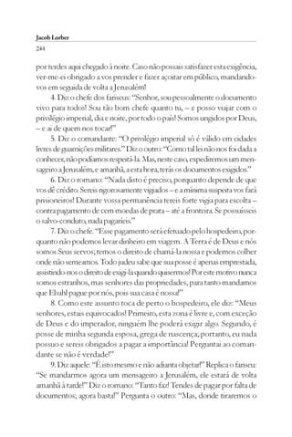 Jacob Lorber
244

por terdes aqui chegado à noite. Caso não possais satisfazer esta exigência,
ver-me-ei obrigado a vos prender e fazer açoitar em público, mandando-
vos em seguida de volta a Jerusalém!
      4. Diz o chefe dos fariseus: “Senhor, sou pessoalmente o documento
vivo para todos! Sou tão bom chefe quanto tu, – e posso viajar com o
privilégio imperial, dia e noite, por todo o país! Somos ungidos por Deus,
– e ai de quem nos tocar!”
      5. Diz o comandante: “O privilégio imperial só é válido em cidades
livres de guarnições militares.” Diz o outro: “Como tal lei não nos foi dada a
conhecer, não podíamos respeitá-la. Mas, neste caso, expediremos um men-
sageiro a Jerusalém, e amanhã, a esta hora, terás os documentos exigidos.”
      6. Diz o romano: “Nada disto é preciso, porquanto depende de que
vos dê crédito. Sereis rigorosamente vigiados – e a mínima suspeita vos fará
prisioneiros! Durante vossa permanência tereis forte vigia para escolta –
contra pagamento de cem moedas de prata – até a fronteira. Se possuísseis
o salvo-conduto, nada pagaríeis.”
      7. Diz o chefe. “Esse pagamento será efetuado pelo hospedeiro, por-
quanto não podemos levar dinheiro em viagem. A Terra é de Deus e nós
somos Seus servos; temos o direito de chamá-la nossa e podemos colher
onde não semeamos. Todo judeu sabe que sua posse é apenas emprestada,
assistindo-nos o direito de exigi-la quando quisermos! Por este motivo nunca
somos estranhos, mas senhores das propriedades, para tanto mandamos
que Ebahl pague por nós, pois sua casa é nossa!”
      8. Como este assunto toca de perto o hospedeiro, ele diz: “Meus
senhores, estais equivocados! Primeiro, esta zona é livre e, com exceção
de Deus e do imperador, ninguém lhe poderá exigir algo. Segundo, é
posse de minha segunda esposa, grega de nascença; portanto, eu nada
possuo e sereis obrigados a pagar a importância! Perguntai ao coman-
dante se não é verdade!”
      9. Diz aquele: “É isto mesmo e não adianta objetar!” Replica o fariseu:
“Se mandarmos agora um mensageiro a Jerusalém, ele estará de volta
amanhã à tarde!” Diz o romano: “Tanto faz! Tendes de pagar por falta de
documentos; agora basta!” Pergunta o outro: “Mas, donde tiraremos o
 