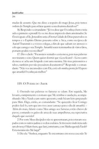 Jacob Lorber
246

mudar de assunto. Que me dizes a respeito do mago Jesus, pois temos
ordem do Templo para relatar quanto a sua doutrina duvidosa?”
     16. Responde o comandante: “Já vos disse que O conheço bem e teria
sido o primeiro a prendê-Lo se me desse impressão dum amotinador. Se
fôsseis iguais a Ele, Jerusalém seria a Eterna Cidade de Deus para todos os
tempos e o Espírito Divino pousaria sobre a Arca, como na época de
Aaron! Transmiti-o a vossos colegas, a fim de que saibam ser arenoso o
solo que carrega o seu Templo. Amanhã sereis testemunhas de vários fatos,
portanto podeis vos recolher!”
     17. Diz o chefe: “Ficaremos sentados a esta mesa, pois tuas palavras
nos tiraram o sono. Quem quiser dormir que vá; eu ficarei! – Lá no canto
da mesa se acha um hóspede com uma menina. São teus prisioneiros e
talvez, também por não possuírem documentos?” Responde o coman-
dante: “Não vos incomodeis com Ele; está sob minha proteção! Espero
que amanhã O conheçais melhor.”



      119. O PODER DO AMOR

     1. Ouvindo tais palavras os fariseus se calam. Em seguida, Me
levanto, cumprimento o romano que Me retribui a saudação, acompa-
nhando-Me e Yarah a um outro aposento, onde há um leito preparado
para Mim. Digo, então, ao comandante: “Se quiserdes ficar Comigo
podeis fazê-lo, sem que isto vos cause cansaço para o dia de amanhã. –
Além do mais, falaste como Meu amigo aos fariseus; estão cheios de
pavor, contando os grãos de areia de suas ampulhetas, na expectativa
daquilo que ouvirão!
     2. Por sorte Meus discípulos não se apresentaram, pois estavam ocu-
pados com os outros judeus e os dois essênios. Se tivessem vindo teria sido
um alvoroço! Muito bem, que farei, entretanto, com Minha querida Yarah?
Esta menina não Me larga!”
     3. Diz ela: “Senhor, enquanto Te encontrares em nossa casa não Te
 