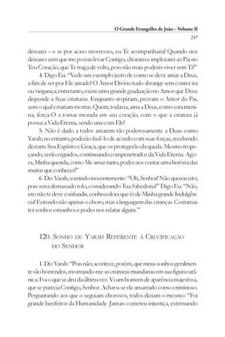 O Grande Evangelho de João – Volume II
                                                                       247

deixarei – e se por acaso morresses, eu Te acompanharia! Quando nos
deixares sem que me possas levar Contigo, chorarei e implorarei ao Pai no
Teu Coração, que Te traga de volta, pois não mais poderei viver sem Ti!”
      4. Digo Eu: “Vede um exemplo justo de como se deve amar a Deus,
a fim de ser por Ele amado! O Amor Divino tudo abrange sem conter ira
ou vingança; entretanto, existe uma grande graduação no Amor que Deus
dispende a Suas criaturas. Enquanto respiram, provam o Amor do Pai,
sem o qual estariam mortas. Quem, todavia, ama a Deus, como esta meni-
na, força-O a tomar morada em seu coração, com o que a criatura já
possui a Vida Eterna, sendo una com Ele!
      5. Não é dado a todos amarem tão poderosamente a Deus como
Yarah; no entanto, poderão fazê-lo de acordo com suas forças, recebendo
destarte Seu Espírito e Graça, que os protegerão da queda. Mesmo trope-
çando, serão erguidos, continuando compenetrados da Vida Eterna. Ago-
ra, Minha querida, como Me amas tanto, podes nos contar uma história das
muitas que conheces!”
      6. Diz Yarah, sorrindo inocentemente: “Oh, Senhor! Não queiras isto;
pois seria demasiado tolo, considerando Tua Sabedoria!” Digo Eu: “Não,
isto não te deve confundir, conhecedora que és de Minha grande Indulgên-
cia! Entendo não apenas o choro, mas a linguagem das crianças. Costumas
ter sonhos estranhos e podes nos relatar algum.”



    120. SONHO DE YARAH REFERENTE               À   CRUCIFICAÇÃO
        DO SENHOR


      1. Diz Yarah: “Pois não; acontece, porém, que meus sonhos geralmen-
te são horrendos, mostrando-me as criaturas mundanas em sua figura satâ-
nica. Foi o que se deu da última vez. Vi um homem de aparência majestosa,
que se parecia Contigo, Senhor. Achava-se ele amarrado como criminoso.
Perguntando aos que o seguiam chorosos, todos diziam o mesmo: “Foi
grande benfeitor da Humanidade. Jamais cometeu injustiça, externando
 