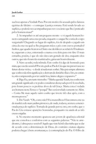 Jacob Lorber
248

sua boca apenas a Verdade Pura. Por este motivo foi acusado pelos fariseus
egoístas de falsário – e entregue à justiça romana. Está sendo levado ao
suplício, e poderás nos acompanhar para ver o escárnio que lhe é praticado
pelos homens maus!”
      2. Acompanhei-os até um pequeno monte – e vi aquele homem ho-
nesto carregando uma cruz pesada, enquanto o sangue lhe corria do corpo
vergastado! Chegando ao lugar do suplício, foi ele despido e jogado em
cima da cruz na qual se lhe pregaram mãos e pés com cravos pontudos!
Senhor, que quadro horroroso! Sinto-me desfalecer ao relatá-lo! Finalmen-
te, ergueram a cruz, enterrando-a numa cova feita para este fim. O mais
estranho, porém, é que ele não dava um gemido de dor, enquanto dois
outros, que não foram tão martirizados, gritavam horrivelmente.
      3. Nisto acordei, toda trêmula. Este sonho foi algo de horrendo para
mim, que sou tão sensível! Por isto, pedi ao Pai do Céu que me preservasse no
futuro destas visões, – e desde aí nada mais sonhei. Meu pai sempre afirmava
que sonhos não têm significação e derivam de distúrbio físico. Isto, no entan-
to, não compreendo, por ter saúde boa, ânimo alegre e expansivo.”
      4. Digo Eu, um tanto tristonho: “Minha querida Yarah, teu sonho tem
um grande significado e te podes considerar abençoada por tê-lo recebido,
pois foram poucos os profetas alvos de tal Graça. Muita coisa é vedada
aos homens nesta Terra e o “porquê” lhes será revelado somente no Além.
– Conta-Me mais aquele outro sonho que tiveste três dias após, com a
mesma pessoa.”
      5. Diz Yarah: “Oh, como não?! Foi maravilhoso! Encontrava-me eu
de manhã cedo num jardim pitoresco, de onde, todavia, avistava a menci-
onada praça de suplício. Tomada de grande pavor, orei, em sonho, que o
Pai do Céu evitasse aparições horrendas, porquanto via ainda ali as três
cruzes erigidas.
      6. No mesmo momento apareceu um jovem de aparência celestial
que me consolou e confortou com as seguintes palavras: “Não te ame-
drontes, ó alma pura e sensível! Aquilo que viste há três dias tinha que se dar
de acordo com a determinação de Deus, do contrário criatura alguma
poderia chegar à bem-aventurança e à contemplação do Pai. O Filho de
 
