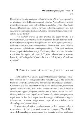 O Grande Evangelho de João – Volume II
                                                                        249

Deus foi crucificado, sendo que a Divindade estava Nele. Agora, passados
os três dias, o Filho de Deus ressuscitará, com Sua Própria Onipotência, da
morte física e reinará sobre todo o Infinito, sendo Sua Glória e Seu Reino
Eternos. Diante de Seu Nome se curvarão todos os potentados – e os que
se Lhe opuserem serão dizimados. Chegou o momento feliz, por isto ob-
serva a laje da tumba!”
     7. Mal o jovem acabara de falar, levantou-se a pedra pesada – e o
mesmo homem, que vira crucificado, surgiu num deslumbramento inédi-
to! Via até mesmo as provas do suplício em suas mãos e pés! Aproximou-
se de mim e me disse, com voz melodiosa: “O que acabas de ver é apenas
uma prova da realidade que um dia presenciarás. A Mim verás ainda em
Pessoa, e após Minha Ressurreição!” – Em seguida acordei e muito tenho
meditado sobre aquela visão; além de Ti, não conheço quem se asseme-
lhasse àquele!” – Digo Eu: “Quem sabe se sou Eu? Agora, porém, deixe-
mos isto!”



    121. PALESTRA ENTRE O COMANDANTE JULIUS E O SENHOR

      1. (O Senhor): “Os fariseus que por Minha causa vieram de Jerusa-
lém, os quais o nosso amigo soube tão bem afastar, dar-Me-ão muito
trabalho. Contudo, ouvirão pela primeira vez uma verdade completa.
Os doentes que já se encontram aqui e os que ainda vierem, necessitam
apenas tocar a orla de Minha túnica para se curarem. Meus discípulos
deverão, em seguida, desjejuar sem lavarem as mãos, – o que será sufi-
ciente para irritar estes arquifilisteus! Começarão a fazer suas perguntas
capciosas e Eu lhes darei respostas mais amargas e ácidas que vinagre e
fel, com que costumam mitigar a sede dos pecadores. – As horas até a
alvorada passaremos em silêncio.
      2. Meus discípulos já se recolheram com os dois essênios e alguns
templários – e fizeram bom serviço com esta conquista. Pilah de Kis e
Ahab de Jesaíra chegaram aqui ontem pela manhã e muito os auxiliaram
 