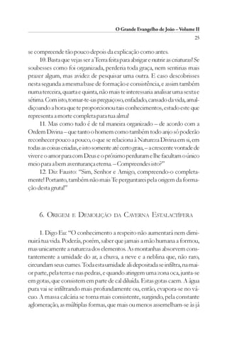 O Grande Evangelho de João – Volume II
                                                                              25

se compreende tão pouco depois da explicação como antes.
     10. Basta que vejas ser a Terra feita para abrigar e nutrir as criaturas! Se
soubesses como foi organizada, perderia toda graça, nem sentirias mais
prazer algum, mas avidez de pesquisar uma outra. E caso descobrisses
nesta segunda a mesma base de formação e consistência, e assim também
numa terceira, quarta e quinta, não mais te interessaria analisar uma sexta e
sétima. Com isto, tornar-te-ias preguiçoso, enfadado, cansado da vida, amal-
diçoando a hora que te proporcionou tais conhecimentos, estado este que
representa a morte completa para tua alma!
     11. Mas como tudo é de tal maneira organizado – de acordo com a
Ordem Divina – que tanto o homem como também todo anjo só poderão
reconhecer pouco a pouco, o que se relaciona à Natureza Divina em si, em
todas as coisas criadas, e isto somente até certo grau, – a crescente vontade de
viver e o amor para com Deus e o próximo perduram e lhe facultam o único
meio para a bem aventurança eterna. – Compreendes isto?”
     12. Diz Fausto: “Sim, Senhor e Amigo, compreendo-o completa-
mente! Portanto, também não mais Te perguntarei pela origem da forma-
ção desta gruta!”



     6. ORIGEM      E   DEMOLIÇÃO       DA   CAVERNA ESTALACTÍFERA

     1. Digo Eu: “O conhecimento a respeito não aumentará nem dimi-
nuirá tua vida. Poderás, porém, saber que jamais a mão humana a formou,
mas unicamente a natureza dos elementos. As montanhas absorvem cons-
tantemente a umidade do ar, a chuva, a neve e a neblina que, não raro,
circundam seus cumes. Toda esta umidade ali depositada se infiltra, na mai-
or parte, pela terra e nas pedras, e quando atingem uma zona oca, junta-se
em gotas, que consistem em parte de cal diluída. Estas gotas caem. A água
pura vai se infiltrando mais profundamente ou, então, evapora-se no vá-
cuo. A massa calcária se torna mais consistente, surgindo, pela constante
aglomeração, as múltiplas formas, que mais ou menos assemelham-se às já
 