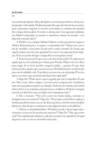 Jacob Lorber
250

nesta tarefa, porquanto Meus discípulos, na maioria pescadores, não possu-
em grande verbosidade. Ebahl, transmite-lhes que não devem lavar as mãos
para o desjejum, enquanto os recém-convertidos se ocultam até a partida
dos colegas de Jerusalém. Só então os abençoarei. Caso queiram continuar
em Minha Companhia ou manter as aparências diante do mundo – isto
depende somente deles!”
      3. Ebahl se vai, cumpre Minhas Ordens e todos prometem seguir as
Minhas Determinações. A seguir, o comandante diz: “Alegro-me com o
dia de amanhã e acrescento, levado pelo sonho estranho de Yarah, que
aqueles judeus não deverão aguardar boa coisa. Caso queiram fazer trapa-
ças, fá-los-ei açoitar até que o sangue lhes escorra pelas costas!
      4. Seria bem possível que esses asseclas de Jerusalém Te aplicassem
aquilo que nos foi relatado por Yarah, pois Pontius Pilatos não tem fibra
para reagir. Se eu fosse prefeito naquela cidade, – garanto-Te que faria
enforcar todos aqueles que ousassem tocar-Te! Infelizmente sou destacado
para esta localidade e não Te poderei socorrer em caso de perigo! Por isto,
quero ao menos que recebam uma lição bem aplicada!”
      5. Digo Eu: “Podes fazer o que te agrada, que não te impedirei. És um
dos Meus mais sábios amigos e possuis uma compreensão verdadeira,
tanto em tuas palavras quanto nas atitudes. Tudo isto, no entanto, não surtirá
efeito; fá-los-á, ao contrário, mais perversos e maldosos. Poderás conseguir
enxotar um demônio, mas seu lugar será ocupado por dez.”
      6. Diz o romano: “Tão certo como me chamo Julius, somente os
fustigarei em caso extremo!” Digo Eu: “Tens toda a razão! Deves aplicar a
máxima paciência; num excesso de abuso, porém, convém tomar medidas
drásticas, a fim de que os criminosos não julguem tratar-se de pilhéria.”
      7. Afirma o comandante Julius: “De pleno acordo. Agora sugiro apro-
veitarmos as poucas horas para um repouso!” Digo Eu: “Sim, que assim
seja!” Em seguida tudo silencia e cada um cai num sono agradável, do qual
desperta como se tivesse dormido toda noite.
 