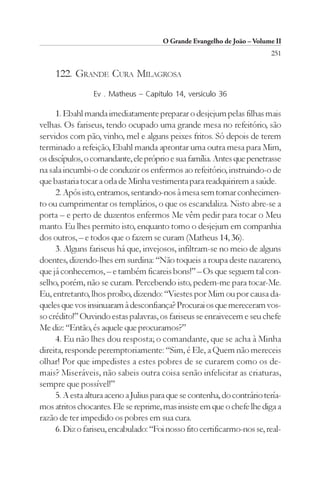 O Grande Evangelho de João – Volume II
                                                                          251

     122. GRANDE CURA MILAGROSA
                 Ev . Matheus – Capítulo 14, versículo 36

     1. Ebahl manda imediatamente preparar o desjejum pelas filhas mais
velhas. Os fariseus, tendo ocupado uma grande mesa no refeitório, são
servidos com pão, vinho, mel e alguns peixes fritos. Só depois de terem
terminado a refeição, Ebahl manda aprontar uma outra mesa para Mim,
os discípulos, o comandante, ele próprio e sua família. Antes que penetrasse
na sala incumbi-o de conduzir os enfermos ao refeitório, instruindo-o de
que bastaria tocar a orla de Minha vestimenta para readquirirem a saúde.
     2. Após isto, entramos, sentando-nos à mesa sem tomar conhecimen-
to ou cumprimentar os templários, o que os escandaliza. Nisto abre-se a
porta – e perto de duzentos enfermos Me vêm pedir para tocar o Meu
manto. Eu lhes permito isto, enquanto tomo o desjejum em companhia
dos outros, – e todos que o fazem se curam (Matheus 14, 36).
     3. Alguns fariseus há que, invejosos, infiltram-se no meio de alguns
doentes, dizendo-lhes em surdina: “Não toqueis a roupa deste nazareno,
que já conhecemos, – e também ficareis bons!” – Os que seguem tal con-
selho, porém, não se curam. Percebendo isto, pedem-me para tocar-Me.
Eu, entretanto, lhos proíbo, dizendo: “Viestes por Mim ou por causa da-
queles que vos insinuaram à desconfiança? Procurai os que mereceram vos-
so crédito!” Ouvindo estas palavras, os fariseus se enraivecem e seu chefe
Me diz: “Então, és aquele que procuramos?”
     4. Eu não lhes dou resposta; o comandante, que se acha à Minha
direita, responde peremptoriamente: “Sim, é Ele, a Quem não mereceis
olhar! Por que impedistes a estes pobres de se curarem como os de-
mais? Miseráveis, não sabeis outra coisa senão infelicitar as criaturas,
sempre que possível!”
     5. A esta altura aceno a Julius para que se contenha, do contrário tería-
mos atritos chocantes. Ele se reprime, mas insiste em que o chefe lhe diga a
razão de ter impedido os pobres em sua cura.
     6. Diz o fariseu, encabulado: “Foi nosso fito certificarmo-nos se, real-
 