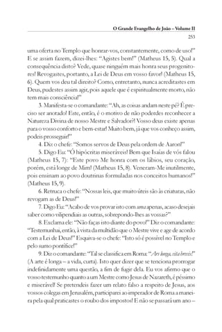 O Grande Evangelho de João – Volume II
                                                                           253

uma oferta no Templo que honrar-vos, constantemente, como de uso!”
E se assim fazem, dizei-lhes: “Agistes bem!” (Matheus 15, 5). Qual a
consequência disto? Vede, quase ninguém mais honra seus progenito-
res! Revogastes, portanto, a Lei de Deus em vosso favor! (Matheus 15,
6). Quem vos deu tal direito? Como, entretanto, nunca acreditastes em
Deus, pudestes assim agir, pois aquele que é espiritualmente morto, não
tem mais consciência!”
     3. Manifesta-se o comandante: “Ah, as coisas andam neste pé? É pre-
ciso ser anotado! Este, então, é o motivo de não poderdes reconhecer a
Natureza Divina de nosso Mestre e Salvador?! Vosso deus existe apenas
para o vosso conforto e bem-estar! Muito bem, já que vos conheço assim,
podeis prosseguir!”
     4. Diz o chefe: “Somos servos de Deus pela ordem de Aaron!”
     5. Digo Eu: “Ó hipócritas miseráveis! Bem que Isaías de vós falou
(Matheus 15, 7): “Este povo Me honra com os lábios, seu coração,
porém, está longe de Mim! (Matheus 15, 8). Veneram-Me inutilmente,
pois ensinam ao povo doutrinas formuladas nos conceitos humanos!”
(Matheus 15, 9).
     6. Retruca o chefe: “Nossas leis, que muito úteis são às criaturas, não
revogam as de Deus!”
     7. Digo Eu: “Acabo de vos provar isto com uma apenas, acaso desejais
saber como vilipendiais as outras, sobrepondo-lhes as vossas?”
     8. Exclama ele: “Não faças isto diante do povo!” Diz o comandante:
“Testemunhai, então, à vista da multidão que o Mestre vive e age de acordo
com a Lei de Deus!” Esquiva-se o chefe: “Isto só é possível no Templo e
pelo sumo pontífice!”
     9. Diz o comandante: “Tal se classifica em Roma: “Ars longa, vita brevis!”
(A arte é longa – a vida, curta). Isto quer dizer que se tenciona prorrogar
indefinidamente uma questão, a fim de fugir dela. Eu vos afirmo que o
vosso testemunho quanto a um Mestre como Jesus de Nazareth, é péssimo
e miserável! Se pretendeis fazer um relato falso a respeito de Jesus, aos
vossos colegas em Jerusalém, participarei ao imperador de Roma a manei-
ra pela qual praticastes o roubo dos impostos! E não se passará um ano –
 