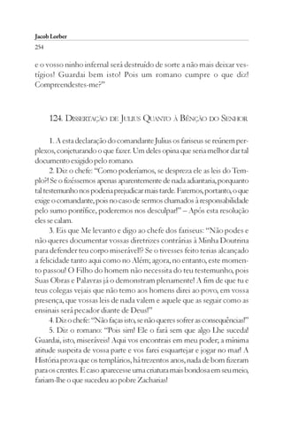 Jacob Lorber
254

e o vosso ninho infernal será destruído de sorte a não mais deixar ves-
tígios! Guardai bem isto! Pois um romano cumpre o que diz!
Compreendestes-me?”



      124. DISSERTAÇÃO DE JULIUS QUANTO À BÊNÇÃO DO SENHOR

      1. A esta declaração do comandante Julius os fariseus se reúnem per-
plexos, conjeturando o que fazer. Um deles opina que seria melhor dar tal
documento exigido pelo romano.
      2. Diz o chefe: “Como poderíamos, se despreza ele as leis do Tem-
plo?! Se o fizéssemos apenas aparentemente de nada adiantaria, porquanto
tal testemunho nos poderia prejudicar mais tarde. Faremos, portanto, o que
exige o comandante, pois no caso de sermos chamados à responsabilidade
pelo sumo pontífice, poderemos nos desculpar!” – Após esta resolução
eles se calam.
      3. Eis que Me levanto e digo ao chefe dos fariseus: “Não podes e
não queres documentar vossas diretrizes contrárias à Minha Doutrina
para defender teu corpo miserável!? Se o tivesses feito terias alcançado
a felicidade tanto aqui como no Além; agora, no entanto, este momen-
to passou! O Filho do homem não necessita do teu testemunho, pois
Suas Obras e Palavras já o demonstram plenamente! A fim de que tu e
teus colegas vejais que não temo aos homens direi ao povo, em vossa
presença, que vossas leis de nada valem e aquele que as seguir como as
ensinais será pecador diante de Deus!”
      4. Diz o chefe: “Não faças isto, se não queres sofrer as consequências!”
      5. Diz o romano: “Pois sim! Ele o fará sem que algo Lhe suceda!
Guardai, isto, miseráveis! Aqui vos encontrais em meu poder; a mínima
atitude suspeita de vossa parte e vos farei esquartejar e jogar no mar! A
História prova que os templários, há trezentos anos, nada de bom fizeram
para os crentes. E caso aparecesse uma criatura mais bondosa em seu meio,
fariam-lhe o que sucedeu ao pobre Zacharias!
 