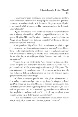 O Grande Evangelho de João – Volume II
                                                                        255

      6. Jesus foi mandado por Deus a esta zona insalubre que contava
vários milhares de enfermos; dos meus próprios soldados mais que a me-
tade estava acamada, muitos há mais de um ano. Eis que vem este Salvador
e os cura a todos. Não é justo que se Lhe construa um altar, a fim de honrá-
Lo devidamente?
      7. Quais foram vossas ações caridosas? Encheste-vos gratuitamente
com os alimentos fornecidos por Ebahl, e por gratidão tencionais aniquilar
o nosso Benfeitor! Deveis a Ele não ter Cirenius convocado as legiões na
Ásia, a fim de dizimar vosso ninho de serpentes! Confessai, se não sois
piores que o próprio demônio?!”
      8. A seguir ele se dirige a Mim: “Senhor, ensina-nos a verdade e o que
é preciso que o povo faça em vista dos conceitos humanos! Sei que Céus e
Terra e todos os elementos Te obedecem e que Te seria facílimo destruir
com um sopro estes infames; no entanto, estou – embora como criatura
fraca – a Teu dispor, até o último soldado! Pois estes miseráveis deverão
me conhecer!”
      9. Diz o chefe com voz trêmula: “Que provas tens de nossa inten-
ção de aniquilar este homem? Vimos para examiná-lo, o que não se
pode condenar; porém, não se cogitou de destruição! Tu podes falar
convictamente, pois o conheces através de seus atos e ensinos. Além da
cura milagrosa de hoje nada sabemos a seu respeito, portanto é justo
que examinemos este taumaturgo!
      10. Sabemos que o solo que nós, templários, pisamos é oco; contudo,
é ele melhor que outro qualquer – e é obrigação do Estado, protegê-lo até
que Deus nos dê um mais firme! Por isto te peço não nos ameaçares com
a espada só por trocarmos algumas palavras com este Jesus! Que faça e
ensine o que deseja, para podermo-nos integrar melhor em suas ideias. Se
forem aplicáveis, mudaremos de critério, pois não somos tolos e nosso
coração ainda é capaz de formar um juízo acertado.”
      11. Diz o comandante: “Vossa recusa referente ao documento exigido
não prova a justiça de vossos sentimentos, – porém, veremos!”
 