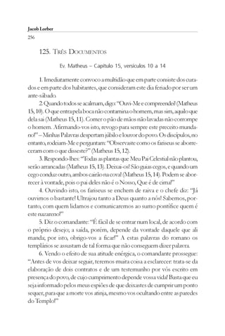 Jacob Lorber
256

      125. TRÊS DOCUMENTOS
               Ev. Matheus – Capítulo 15, versículos 10 a 14

      1. Imediatamente convoco a multidão que em parte consiste dos cura-
dos e em parte dos habitantes, que consideram este dia feriado por ser um
ante-sábado.
      2. Quando todos se acalmam, digo: “Ouvi-Me e compreendei! (Matheus
15, 10). O que entra pela boca não contamina o homem, mas sim, aquilo que
dela sai (Matheus 15, 11). Comer o pão de mãos não lavadas não corrompe
o homem. Afirmando-vos isto, revogo para sempre este preceito munda-
no!” – Minhas Palavras despertam júbilo e louvor do povo. Os discípulos, no
entanto, rodeiam-Me e perguntam: “Observaste como os fariseus se aborre-
ceram com o que disseste?” (Matheus 15, 12).
      3. Respondo-lhes: “Todas as plantas que Meu Pai Celestial não plantou,
serão arrancadas (Matheus 15, 13). Deixai-os! São guias cegos, e quando um
cego conduz outro, ambos cairão na cova! (Matheus 15, 14). Podem se abor-
recer à vontade, pois o pai deles não é o Nosso, Que é de cima!”
      4. Ouvindo isto, os fariseus se enchem de raiva e o chefe diz: “Já
ouvimos o bastante! Ultrajou tanto a Deus quanto a nós! Sabemos, por-
tanto, com quem lidamos e comunicaremos ao sumo pontífice quem é
este nazareno!”
      5. Diz o comandante: “É fácil de se entrar num local, de acordo com
o próprio desejo; a saída, porém, depende da vontade daquele que ali
manda; por isto, obrigo-vos a ficar!” A estas palavras do romano os
templários se assustam de tal forma que não conseguem dizer palavra.
      6. Vendo o efeito de sua atitude enérgica, o comandante prossegue:
“Antes de vos deixar seguir, teremos muita coisa a esclarecer: trata-se da
elaboração de dois contratos e de um testemunho por vós escrito em
presença do povo, de cujo cumprimento depende vossa vida! Basta que eu
seja informado pelos meus espiões de que deixastes de cumprir um ponto
sequer, para que a morte vos atinja, mesmo vos ocultando entre as paredes
do Templo!”
 