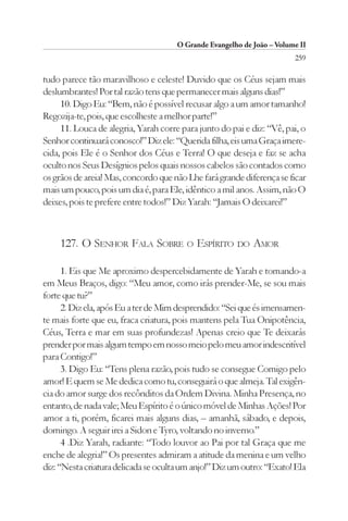 O Grande Evangelho de João – Volume II
                                                                        259

tudo parece tão maravilhoso e celeste! Duvido que os Céus sejam mais
deslumbrantes! Por tal razão tens que permanecer mais alguns dias!”
     10. Digo Eu: “Bem, não é possível recusar algo a um amor tamanho!
Regozija-te, pois, que escolheste a melhor parte!”
     11. Louca de alegria, Yarah corre para junto do pai e diz: “Vê, pai, o
Senhor continuará conosco!” Diz ele: “Querida filha, eis uma Graça imere-
cida, pois Ele é o Senhor dos Céus e Terra! O que deseja e faz se acha
oculto nos Seus Desígnios pelos quais nossos cabelos são contados como
os grãos de areia! Mas, concordo que não Lhe fará grande diferença se ficar
mais um pouco, pois um dia é, para Ele, idêntico a mil anos. Assim, não O
deixes, pois te prefere entre todos!” Diz Yarah: “Jamais O deixarei!”



    127. O SENHOR FALA SOBRE O ESPÍRITO DO AMOR

      1. Eis que Me aproximo despercebidamente de Yarah e tomando-a
em Meus Braços, digo: “Meu amor, como irás prender-Me, se sou mais
forte que tu?”
      2. Diz ela, após Eu a ter de Mim desprendido: “Sei que és imensamen-
te mais forte que eu, fraca criatura, pois mantens pela Tua Onipotência,
Céus, Terra e mar em suas profundezas! Apenas creio que Te deixarás
prender por mais algum tempo em nosso meio pelo meu amor indescritível
para Contigo!”
      3. Digo Eu: “Tens plena razão, pois tudo se consegue Comigo pelo
amor! E quem se Me dedica como tu, conseguirá o que almeja. Tal exigên-
cia do amor surge dos recônditos da Ordem Divina. Minha Presença, no
entanto, de nada vale; Meu Espírito é o único móvel de Minhas Ações! Por
amor a ti, porém, ficarei mais alguns dias, – amanhã, sábado, e depois,
domingo. A seguir irei a Sidon e Tyro, voltando no inverno.”
      4 .Diz Yarah, radiante: “Todo louvor ao Pai por tal Graça que me
enche de alegria!” Os presentes admiram a atitude da menina e um velho
diz: “Nesta criatura delicada se oculta um anjo!” Diz um outro: “Exato! Ela
 