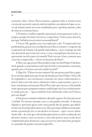 Jacob Lorber
26

existentes sobre a Terra. Desta maneira, surgiram todas as formas nesta
caverna de um modo natural, embora também seja admissível que os ser-
vos de Satanás muito tivessem contribuído para o aperfeiçoamento, a fim
de ofuscar as criaturas fracas.
     2. Portanto, é melhor impedir a penetração nesta gruta por todos os
tempos, porque ela muito favoreceu a superstição. Vamos, pois, deixá-la,
para que Archiel possa executar sua incumbência!”
     3. Fausto Me agradece por esta explicação e diz: “Compreendo isto
perfeitamente, pois já ouvi esta hipótese por físicos romanos. A sugestão da
cooperação de Satanás é de grande importância, – pois o inimigo da vida
não deixará de aproveitar tais coisas, e suas consequências desastrosas se
apresentam nas três partes do mundo! Tudo isto me é claro; somente uma
coisa não compreendo, – a bem-aventurança de Deus!
     4. Dize-me, que prazer Deus poderá sentir em Sua Própria Vida Imu-
tável, quando a razão intrínseca de todo Ser Lhe é eternamente consciente,
quando para o homem seria um enfado mortal?”
     5. Digo Eu: “Observa estas criaturas! São um prazer para Deus, quan-
do se tornam aquilo para que foram destinadas por Sua Ordem. Nelas, Ele
Se resplandece e seu crescimento constante em vários conhecimentos e,
através disto, em todo amor, sabedoria e beleza, representam o gozo e a
bem-aventurança eterna para Deus! Pois tudo que encerra a Eternidade
existe apenas para a pequena criatura e nada há que não fosse exclusivamen-
te criado para ela. – Agora também foste informado sobre isto! Vamos,
pois sair daqui!”
     6. Em poucos minutos tínhamos deixado a gruta e Eu dou um aceno
a Archiel. No mesmo instante, ouve-se um grande estrondo. A abertura
folgada se apresenta agora como uma parede alta de granito, que dificil-
mente um mortal poderia atravessar. Mas, para impossibilitar terminante-
mente a penetração, fez-se um declive no terreno – após o nosso afasta-
mento dali – de sorte que a tal entrada apresentou-se então na altura de uns
duzentos metros, mais ou menos, e teria sido preciso uma escada desse
comprimento para alcançá-la, o que, por sua vez, não traria êxito, porquan-
to o paredão de granito seria um empecilho.
 