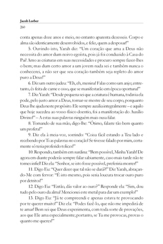 Jacob Lorber
260

conta apenas doze anos e meio, no entanto aparenta dezesseis. Corpo e
alma são identicamente desenvolvidos, e feliz, quem a desposar!”
     5. Ouvindo isto, Yarah diz: “Um coração que ama a Deus não
necessita do amor dum noivo egoísta, pois já foi conduzido à Casa do
Pai! Amo as criaturas em suas necessidades e procuro sempre fazer-lhes
o bem; mas dum certo amor a um jovem nada sei e também nunca o
conhecerei, a não ser que seu coração também seja repleto do amor
puro a Deus!”
     6. Diz um outro judeu: “Eh, eh, menina! Falas como um anjo; entre-
tanto, és feita de carne e osso, que se manifestarão em época oportuna!”
     7. Diz Yarah: “Desde pequena sei que a criatura é humana, todavia ela
pode, pelo justo amor a Deus, tornar-se mestre de seu corpo, porquanto
Deus lhe ajuda neste propósito. Ele sempre auxilia integralmente – e aquilo
que hoje sucedeu ao vosso físico doentio, foi a manifestação do Auxílio
Divino!” – A estas suas palavras ninguém mais ousa falar.
     8. Tomando de sua mão, digo-lhe: “Ótimo, falaste tão bem quanto
um profeta!”
     9. Diz ela à meia-voz, sorrindo: “Coisa fácil estando a Teu lado e
recebendo por Ti as palavras no coração! Se tivesse falado por mim, certa-
mente só teria proferido tolices!”
     10. Respondo, também em surdina: “Bem possível, Minha Yarah! De
agora em diante poderás sempre falar sabiamente, caso mais tarde não te
tornes infiel! Diz ela: “Senhor, se isto fosse possível, preferiria morrer!”
     11. Digo Eu: “Quer dizer que tal não se dará?!” Diz Yarah, abraçan-
do-Me com fervor: “É isto mesmo, pois seria loucura trocar ouro puro
por detritos!”
     12. Digo Eu: “Então, dás valor ao ouro?” Responde ela: “Sim, dou
tudo pelo ouro da alma! Mencionei este metal para dar um exemplo!”
     13. Digo Eu: “Já te compreendi e apenas estava te provocando
por te querer muito!” Diz ela: “Podes fazê-lo, que não me impedirá de
te amar! Bem sei que Deus experimenta, com toda sorte de provações,
aos que Ele ama especialmente; portanto, se Tu me provocas, provas o
quanto me queres!”
 