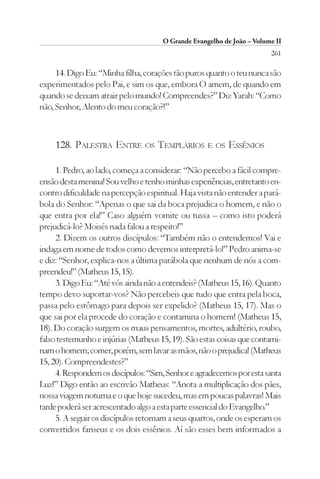 O Grande Evangelho de João – Volume II
                                                                        261

     14. Digo Eu: “Minha filha, corações tão puros quanto o teu nunca são
experimentados pelo Pai, e sim os que, embora O amem, de quando em
quando se deixam atrair pelo mundo! Compreendes?” Diz Yarah: “Como
não, Senhor, Alento do meu coração?!”



    128. PALESTRA ENTRE OS TEMPLÁRIOS E OS ESSÊNIOS

     1. Pedro, ao lado, começa a considerar: “Não percebo a fácil compre-
ensão desta menina! Sou velho e tenho minhas experiências, entretanto en-
contro dificuldade na percepção espiritual. Haja vista não entender a pará-
bola do Senhor: “Apenas o que sai da boca prejudica o homem, e não o
que entra por ela!” Caso alguém vomite ou tussa – como isto poderá
prejudicá-lo? Moisés nada falou a respeito!”
     2. Dizem os outros discípulos: “Também não o entendemos! Vai e
indaga em nome de todos como devemos interpretá-lo!” Pedro anima-se
e diz: “Senhor, explica-nos a última parábola que nenhum de nós a com-
preendeu!” (Matheus 15, 15).
     3. Digo Eu: “Até vós ainda não a entendeis? (Matheus 15, 16). Quanto
tempo devo suportar-vos? Não percebeis que tudo que entra pela boca,
passa pelo estômago para depois ser expelido? (Matheus 15, 17). Mas o
que sai por ela procede do coração e contamina o homem! (Matheus 15,
18). Do coração surgem os maus pensamentos, mortes, adultério, roubo,
falso testemunho e injúrias (Matheus 15, 19). São estas coisas que contami-
nam o homem; comer, porém, sem lavar as mãos, não o prejudica! (Matheus
15, 20). Compreendestes?”
     4. Respondem os discípulos: “Sim, Senhor e agradecemos por esta santa
Luz!” Digo então ao escrivão Matheus: “Anota a multiplicação dos pães,
nossa viagem noturna e o que hoje sucedeu, mas em poucas palavras! Mais
tarde poderá ser acrescentado algo a esta parte essencial do Evangelho.”
     5. A seguir os discípulos retornam a seus quartos, onde os esperam os
convertidos fariseus e os dois essênios. Aí são esses bem informados a
 