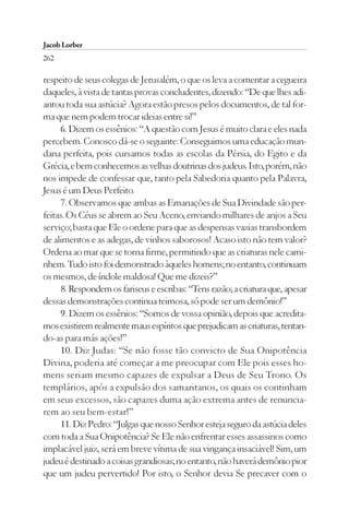 Jacob Lorber
262

respeito de seus colegas de Jerusalém, o que os leva a comentar a cegueira
daqueles, à vista de tantas provas concludentes, dizendo: “De que lhes adi-
antou toda sua astúcia? Agora estão presos pelos documentos, de tal for-
ma que nem podem trocar ideias entre si!”
     6. Dizem os essênios: “A questão com Jesus é muito clara e eles nada
percebem. Conosco dá-se o seguinte: Conseguimos uma educação mun-
dana perfeita, pois cursamos todas as escolas da Pérsia, do Egito e da
Grécia, e bem conhecemos as velhas doutrinas dos judeus. Isto, porém, não
nos impede de confessar que, tanto pela Sabedoria quanto pela Palavra,
Jesus é um Deus Perfeito.
     7. Observamos que ambas as Emanações de Sua Divindade são per-
feitas. Os Céus se abrem ao Seu Aceno, enviando milhares de anjos a Seu
serviço; basta que Ele o ordene para que as despensas vazias transbordem
de alimentos e as adegas, de vinhos saborosos! Acaso isto não tem valor?
Ordena ao mar que se torna firme, permitindo que as criaturas nele cami-
nhem. Tudo isto foi demonstrado àqueles homens; no entanto, continuam
os mesmos, de índole maldosa! Que me dizeis?”
     8. Respondem os fariseus e escribas: “Tens razão; a criatura que, apesar
dessas demonstrações continua teimosa, só pode ser um demônio!”
     9. Dizem os essênios: “Somos de vossa opinião, depois que acredita-
mos existirem realmente maus espíritos que prejudicam as criaturas, tentan-
do-as para más ações!”
     10. Diz Judas: “Se não fosse tão convicto de Sua Onipotência
Divina, poderia até começar a me preocupar com Ele pois esses ho-
mens seriam mesmo capazes de expulsar a Deus de Seu Trono. Os
templários, após a expulsão dos samaritanos, os quais os continham
em seus excessos, são capazes duma ação extrema antes de renuncia-
rem ao seu bem-estar!”
     11. Diz Pedro: “Julgas que nosso Senhor esteja seguro da astúcia deles
com toda a Sua Onipotência? Se Ele não enfrentar esses assassinos como
implacável juiz, será em breve vítima de sua vingança insaciável! Sim, um
judeu é destinado a coisas grandiosas; no entanto, não haverá demônio pior
que um judeu pervertido! Por isto, o Senhor devia Se precaver com o
 